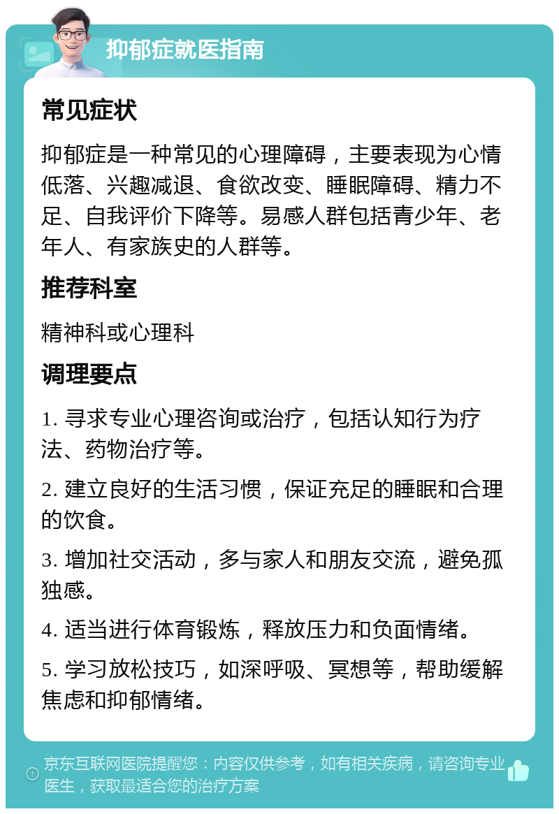 抑郁症就医指南 常见症状 抑郁症是一种常见的心理障碍，主要表现为心情低落、兴趣减退、食欲改变、睡眠障碍、精力不足、自我评价下降等。易感人群包括青少年、老年人、有家族史的人群等。 推荐科室 精神科或心理科 调理要点 1. 寻求专业心理咨询或治疗，包括认知行为疗法、药物治疗等。 2. 建立良好的生活习惯，保证充足的睡眠和合理的饮食。 3. 增加社交活动，多与家人和朋友交流，避免孤独感。 4. 适当进行体育锻炼，释放压力和负面情绪。 5. 学习放松技巧，如深呼吸、冥想等，帮助缓解焦虑和抑郁情绪。