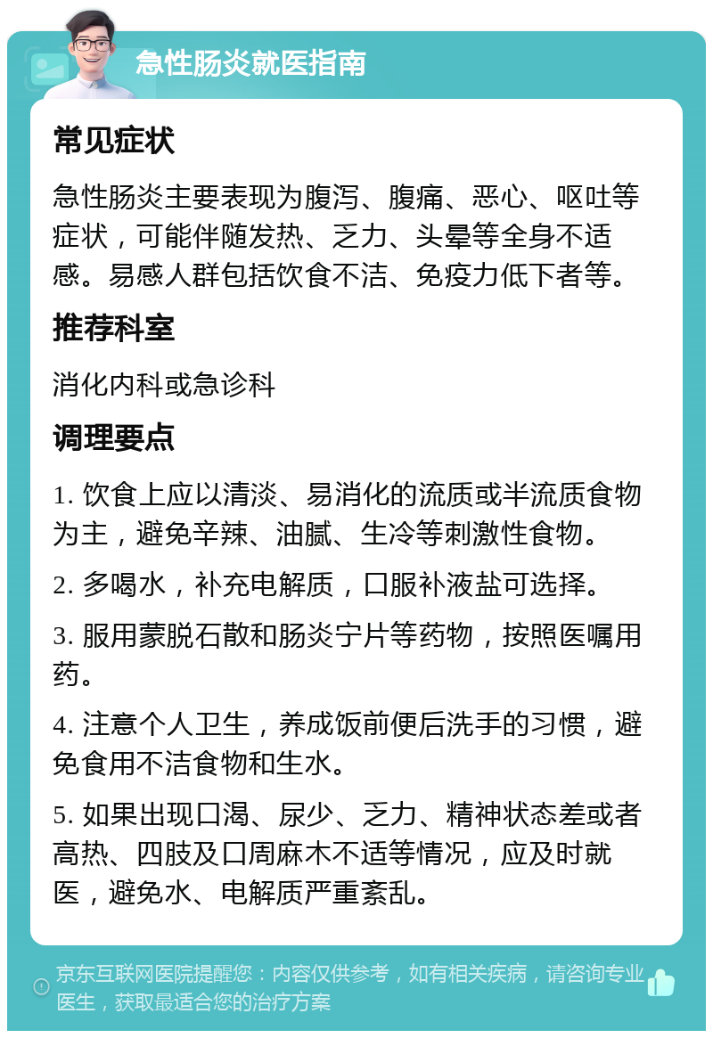 急性肠炎就医指南 常见症状 急性肠炎主要表现为腹泻、腹痛、恶心、呕吐等症状，可能伴随发热、乏力、头晕等全身不适感。易感人群包括饮食不洁、免疫力低下者等。 推荐科室 消化内科或急诊科 调理要点 1. 饮食上应以清淡、易消化的流质或半流质食物为主，避免辛辣、油腻、生冷等刺激性食物。 2. 多喝水，补充电解质，口服补液盐可选择。 3. 服用蒙脱石散和肠炎宁片等药物，按照医嘱用药。 4. 注意个人卫生，养成饭前便后洗手的习惯，避免食用不洁食物和生水。 5. 如果出现口渴、尿少、乏力、精神状态差或者高热、四肢及口周麻木不适等情况，应及时就医，避免水、电解质严重紊乱。