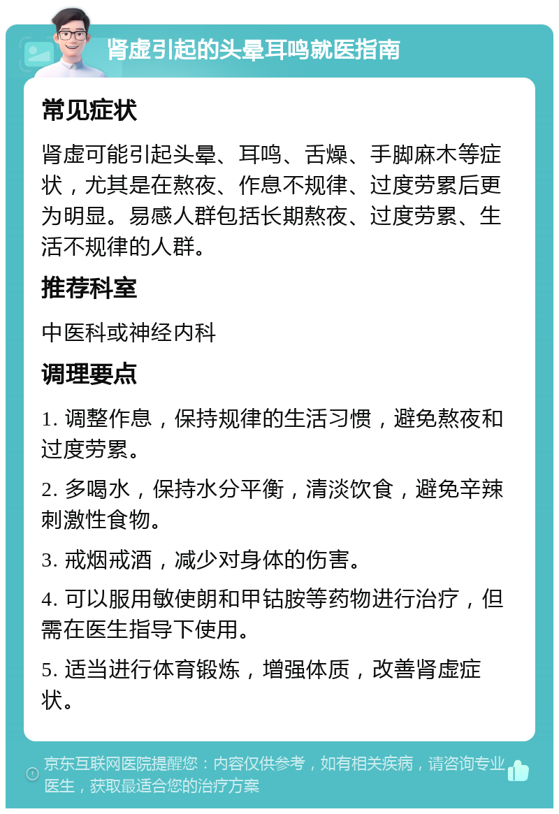 肾虚引起的头晕耳鸣就医指南 常见症状 肾虚可能引起头晕、耳鸣、舌燥、手脚麻木等症状，尤其是在熬夜、作息不规律、过度劳累后更为明显。易感人群包括长期熬夜、过度劳累、生活不规律的人群。 推荐科室 中医科或神经内科 调理要点 1. 调整作息，保持规律的生活习惯，避免熬夜和过度劳累。 2. 多喝水，保持水分平衡，清淡饮食，避免辛辣刺激性食物。 3. 戒烟戒酒，减少对身体的伤害。 4. 可以服用敏使朗和甲钴胺等药物进行治疗，但需在医生指导下使用。 5. 适当进行体育锻炼，增强体质，改善肾虚症状。