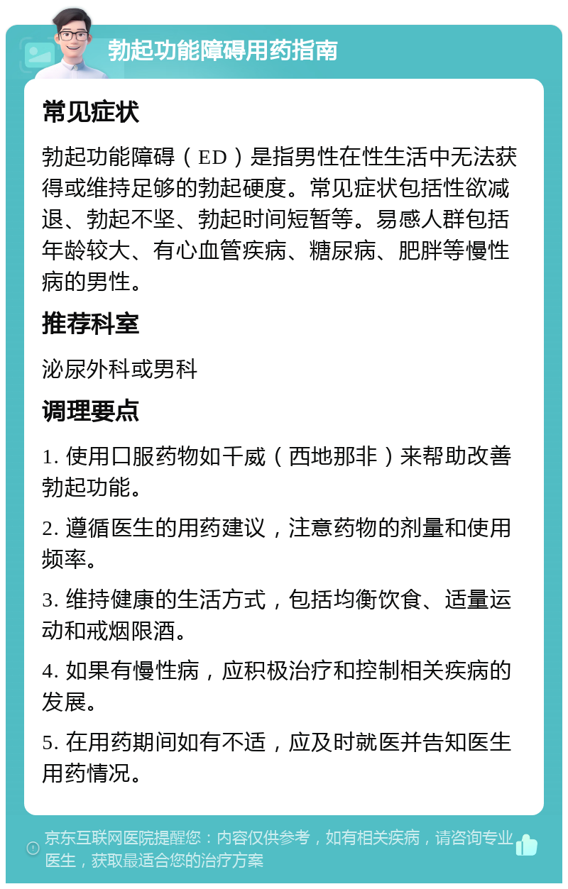 勃起功能障碍用药指南 常见症状 勃起功能障碍（ED）是指男性在性生活中无法获得或维持足够的勃起硬度。常见症状包括性欲减退、勃起不坚、勃起时间短暂等。易感人群包括年龄较大、有心血管疾病、糖尿病、肥胖等慢性病的男性。 推荐科室 泌尿外科或男科 调理要点 1. 使用口服药物如千威（西地那非）来帮助改善勃起功能。 2. 遵循医生的用药建议，注意药物的剂量和使用频率。 3. 维持健康的生活方式，包括均衡饮食、适量运动和戒烟限酒。 4. 如果有慢性病，应积极治疗和控制相关疾病的发展。 5. 在用药期间如有不适，应及时就医并告知医生用药情况。