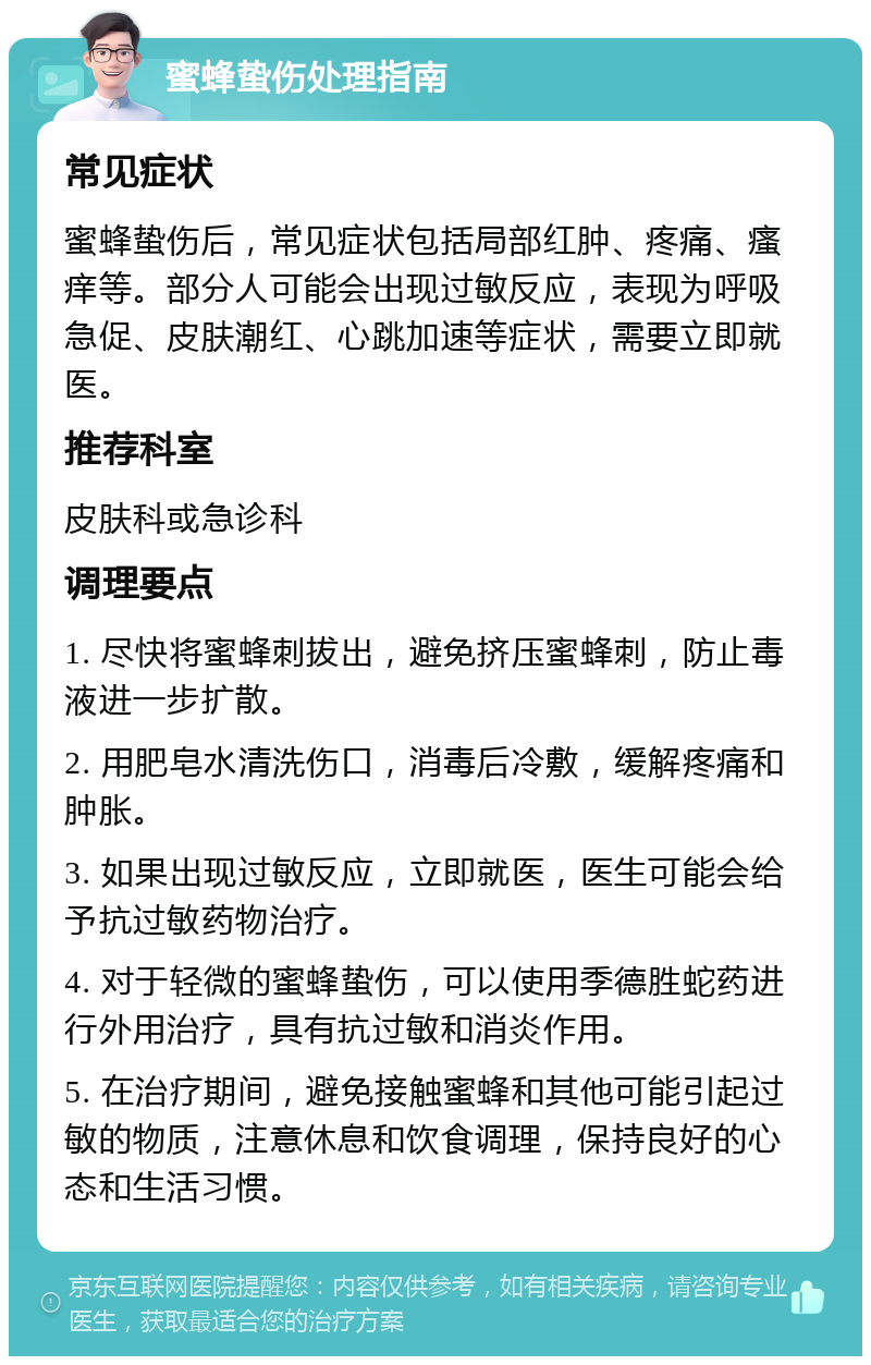 蜜蜂蛰伤处理指南 常见症状 蜜蜂蛰伤后，常见症状包括局部红肿、疼痛、瘙痒等。部分人可能会出现过敏反应，表现为呼吸急促、皮肤潮红、心跳加速等症状，需要立即就医。 推荐科室 皮肤科或急诊科 调理要点 1. 尽快将蜜蜂刺拔出，避免挤压蜜蜂刺，防止毒液进一步扩散。 2. 用肥皂水清洗伤口，消毒后冷敷，缓解疼痛和肿胀。 3. 如果出现过敏反应，立即就医，医生可能会给予抗过敏药物治疗。 4. 对于轻微的蜜蜂蛰伤，可以使用季德胜蛇药进行外用治疗，具有抗过敏和消炎作用。 5. 在治疗期间，避免接触蜜蜂和其他可能引起过敏的物质，注意休息和饮食调理，保持良好的心态和生活习惯。