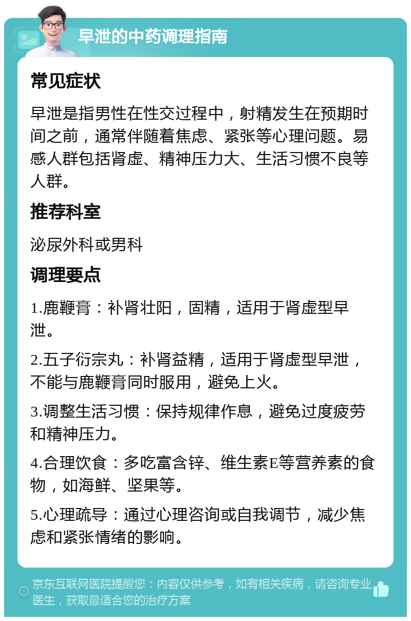 早泄的中药调理指南 常见症状 早泄是指男性在性交过程中，射精发生在预期时间之前，通常伴随着焦虑、紧张等心理问题。易感人群包括肾虚、精神压力大、生活习惯不良等人群。 推荐科室 泌尿外科或男科 调理要点 1.鹿鞭膏：补肾壮阳，固精，适用于肾虚型早泄。 2.五子衍宗丸：补肾益精，适用于肾虚型早泄，不能与鹿鞭膏同时服用，避免上火。 3.调整生活习惯：保持规律作息，避免过度疲劳和精神压力。 4.合理饮食：多吃富含锌、维生素E等营养素的食物，如海鲜、坚果等。 5.心理疏导：通过心理咨询或自我调节，减少焦虑和紧张情绪的影响。