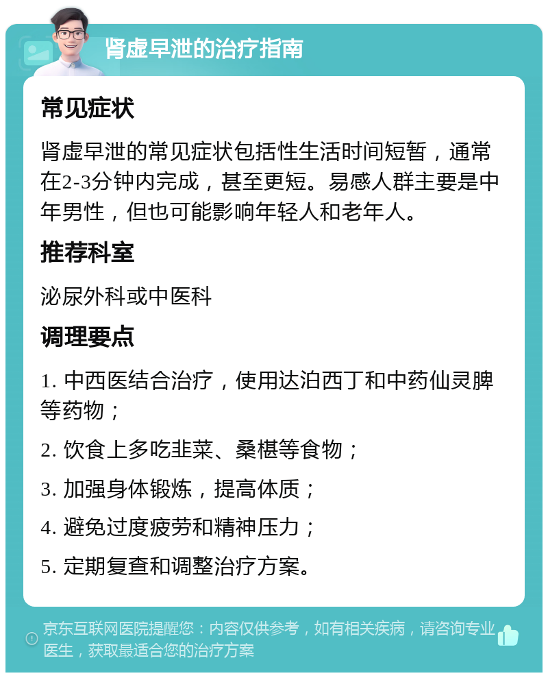 肾虚早泄的治疗指南 常见症状 肾虚早泄的常见症状包括性生活时间短暂，通常在2-3分钟内完成，甚至更短。易感人群主要是中年男性，但也可能影响年轻人和老年人。 推荐科室 泌尿外科或中医科 调理要点 1. 中西医结合治疗，使用达泊西丁和中药仙灵脾等药物； 2. 饮食上多吃韭菜、桑椹等食物； 3. 加强身体锻炼，提高体质； 4. 避免过度疲劳和精神压力； 5. 定期复查和调整治疗方案。