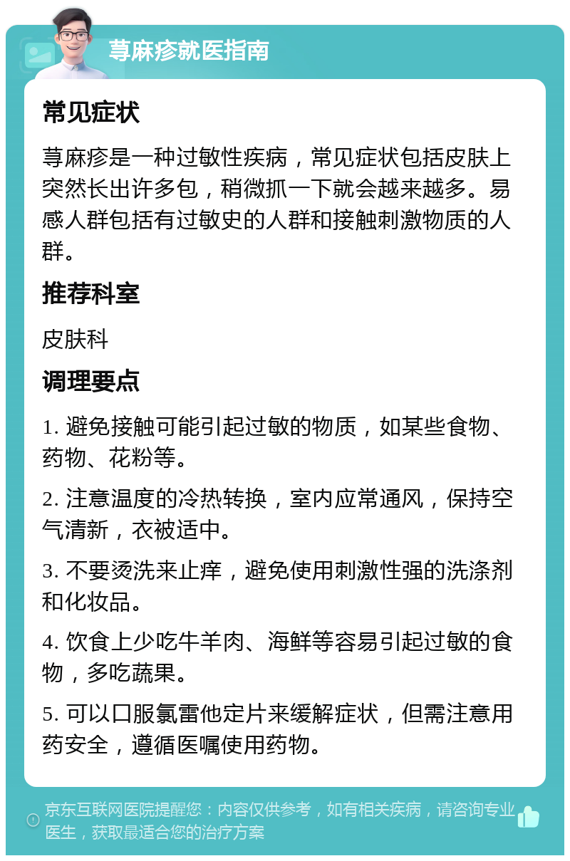 荨麻疹就医指南 常见症状 荨麻疹是一种过敏性疾病，常见症状包括皮肤上突然长出许多包，稍微抓一下就会越来越多。易感人群包括有过敏史的人群和接触刺激物质的人群。 推荐科室 皮肤科 调理要点 1. 避免接触可能引起过敏的物质，如某些食物、药物、花粉等。 2. 注意温度的冷热转换，室内应常通风，保持空气清新，衣被适中。 3. 不要烫洗来止痒，避免使用刺激性强的洗涤剂和化妆品。 4. 饮食上少吃牛羊肉、海鲜等容易引起过敏的食物，多吃蔬果。 5. 可以口服氯雷他定片来缓解症状，但需注意用药安全，遵循医嘱使用药物。