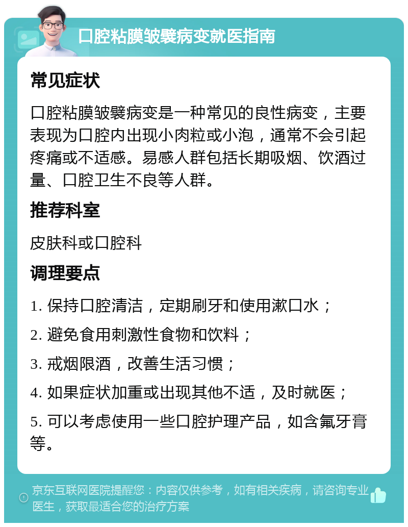 口腔粘膜皱襞病变就医指南 常见症状 口腔粘膜皱襞病变是一种常见的良性病变，主要表现为口腔内出现小肉粒或小泡，通常不会引起疼痛或不适感。易感人群包括长期吸烟、饮酒过量、口腔卫生不良等人群。 推荐科室 皮肤科或口腔科 调理要点 1. 保持口腔清洁，定期刷牙和使用漱口水； 2. 避免食用刺激性食物和饮料； 3. 戒烟限酒，改善生活习惯； 4. 如果症状加重或出现其他不适，及时就医； 5. 可以考虑使用一些口腔护理产品，如含氟牙膏等。