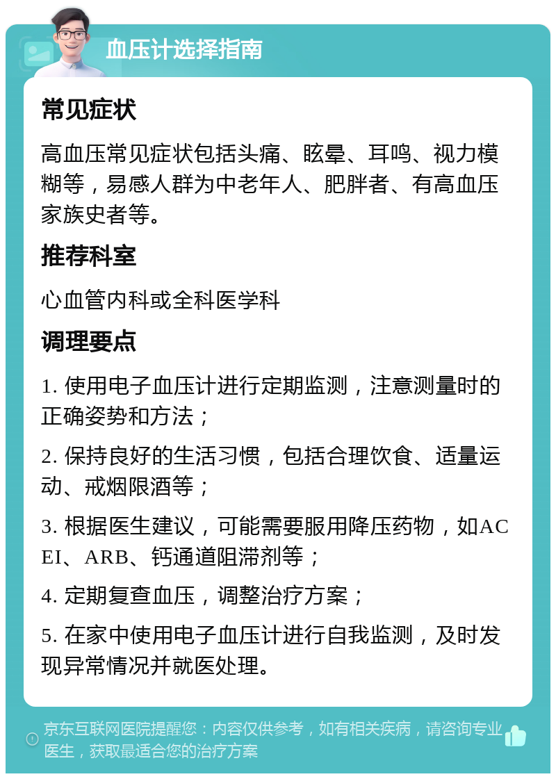 血压计选择指南 常见症状 高血压常见症状包括头痛、眩晕、耳鸣、视力模糊等，易感人群为中老年人、肥胖者、有高血压家族史者等。 推荐科室 心血管内科或全科医学科 调理要点 1. 使用电子血压计进行定期监测，注意测量时的正确姿势和方法； 2. 保持良好的生活习惯，包括合理饮食、适量运动、戒烟限酒等； 3. 根据医生建议，可能需要服用降压药物，如ACEI、ARB、钙通道阻滞剂等； 4. 定期复查血压，调整治疗方案； 5. 在家中使用电子血压计进行自我监测，及时发现异常情况并就医处理。