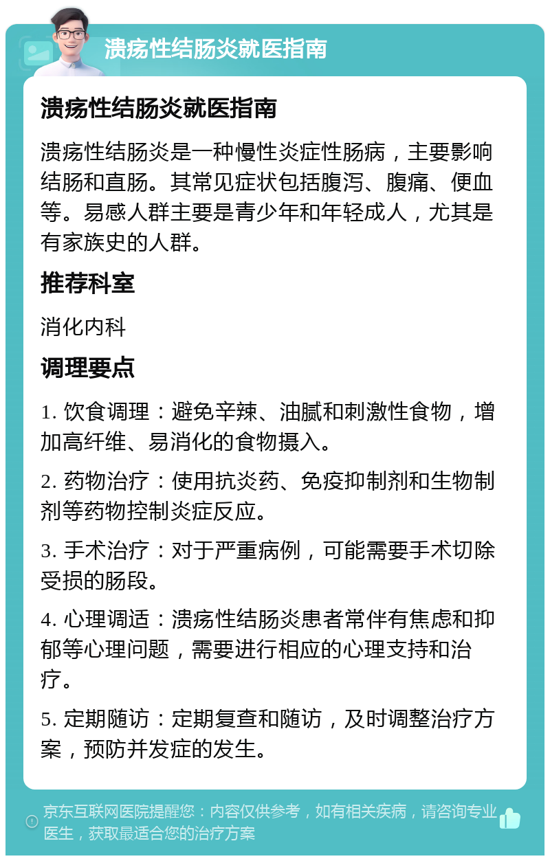 溃疡性结肠炎就医指南 溃疡性结肠炎就医指南 溃疡性结肠炎是一种慢性炎症性肠病，主要影响结肠和直肠。其常见症状包括腹泻、腹痛、便血等。易感人群主要是青少年和年轻成人，尤其是有家族史的人群。 推荐科室 消化内科 调理要点 1. 饮食调理：避免辛辣、油腻和刺激性食物，增加高纤维、易消化的食物摄入。 2. 药物治疗：使用抗炎药、免疫抑制剂和生物制剂等药物控制炎症反应。 3. 手术治疗：对于严重病例，可能需要手术切除受损的肠段。 4. 心理调适：溃疡性结肠炎患者常伴有焦虑和抑郁等心理问题，需要进行相应的心理支持和治疗。 5. 定期随访：定期复查和随访，及时调整治疗方案，预防并发症的发生。