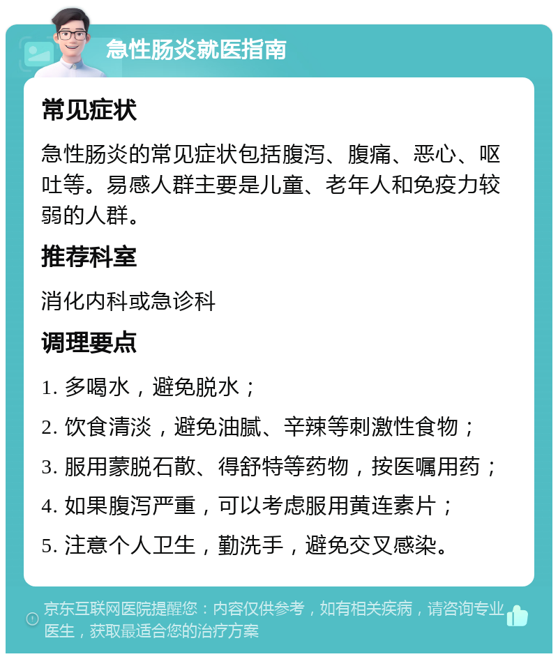 急性肠炎就医指南 常见症状 急性肠炎的常见症状包括腹泻、腹痛、恶心、呕吐等。易感人群主要是儿童、老年人和免疫力较弱的人群。 推荐科室 消化内科或急诊科 调理要点 1. 多喝水，避免脱水； 2. 饮食清淡，避免油腻、辛辣等刺激性食物； 3. 服用蒙脱石散、得舒特等药物，按医嘱用药； 4. 如果腹泻严重，可以考虑服用黄连素片； 5. 注意个人卫生，勤洗手，避免交叉感染。