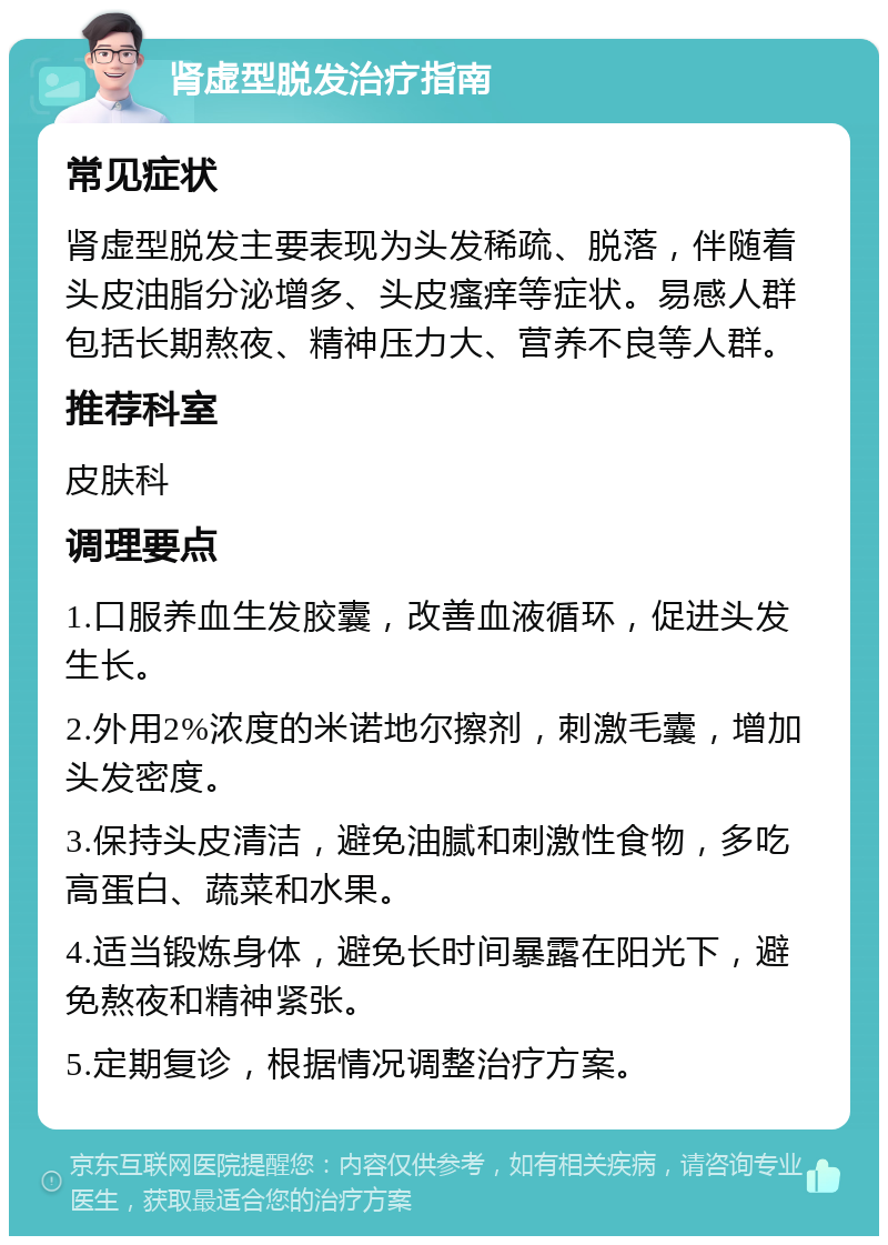 肾虚型脱发治疗指南 常见症状 肾虚型脱发主要表现为头发稀疏、脱落，伴随着头皮油脂分泌增多、头皮瘙痒等症状。易感人群包括长期熬夜、精神压力大、营养不良等人群。 推荐科室 皮肤科 调理要点 1.口服养血生发胶囊，改善血液循环，促进头发生长。 2.外用2%浓度的米诺地尔擦剂，刺激毛囊，增加头发密度。 3.保持头皮清洁，避免油腻和刺激性食物，多吃高蛋白、蔬菜和水果。 4.适当锻炼身体，避免长时间暴露在阳光下，避免熬夜和精神紧张。 5.定期复诊，根据情况调整治疗方案。