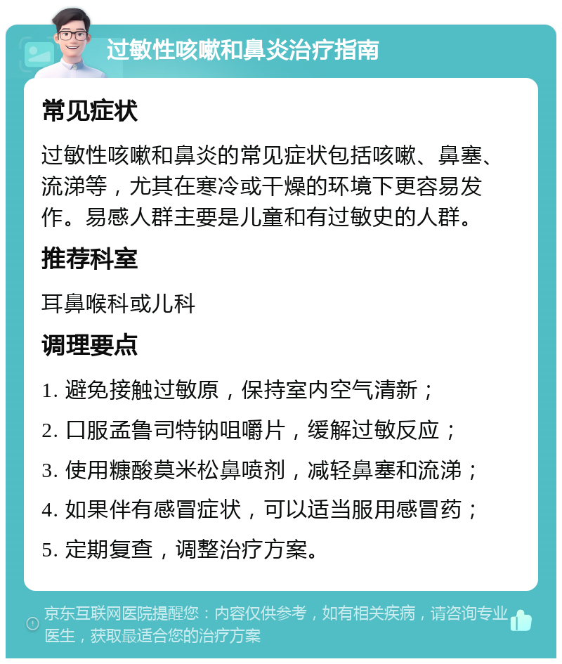 过敏性咳嗽和鼻炎治疗指南 常见症状 过敏性咳嗽和鼻炎的常见症状包括咳嗽、鼻塞、流涕等，尤其在寒冷或干燥的环境下更容易发作。易感人群主要是儿童和有过敏史的人群。 推荐科室 耳鼻喉科或儿科 调理要点 1. 避免接触过敏原，保持室内空气清新； 2. 口服孟鲁司特钠咀嚼片，缓解过敏反应； 3. 使用糠酸莫米松鼻喷剂，减轻鼻塞和流涕； 4. 如果伴有感冒症状，可以适当服用感冒药； 5. 定期复查，调整治疗方案。