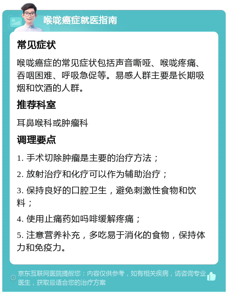 喉咙癌症就医指南 常见症状 喉咙癌症的常见症状包括声音嘶哑、喉咙疼痛、吞咽困难、呼吸急促等。易感人群主要是长期吸烟和饮酒的人群。 推荐科室 耳鼻喉科或肿瘤科 调理要点 1. 手术切除肿瘤是主要的治疗方法； 2. 放射治疗和化疗可以作为辅助治疗； 3. 保持良好的口腔卫生，避免刺激性食物和饮料； 4. 使用止痛药如吗啡缓解疼痛； 5. 注意营养补充，多吃易于消化的食物，保持体力和免疫力。