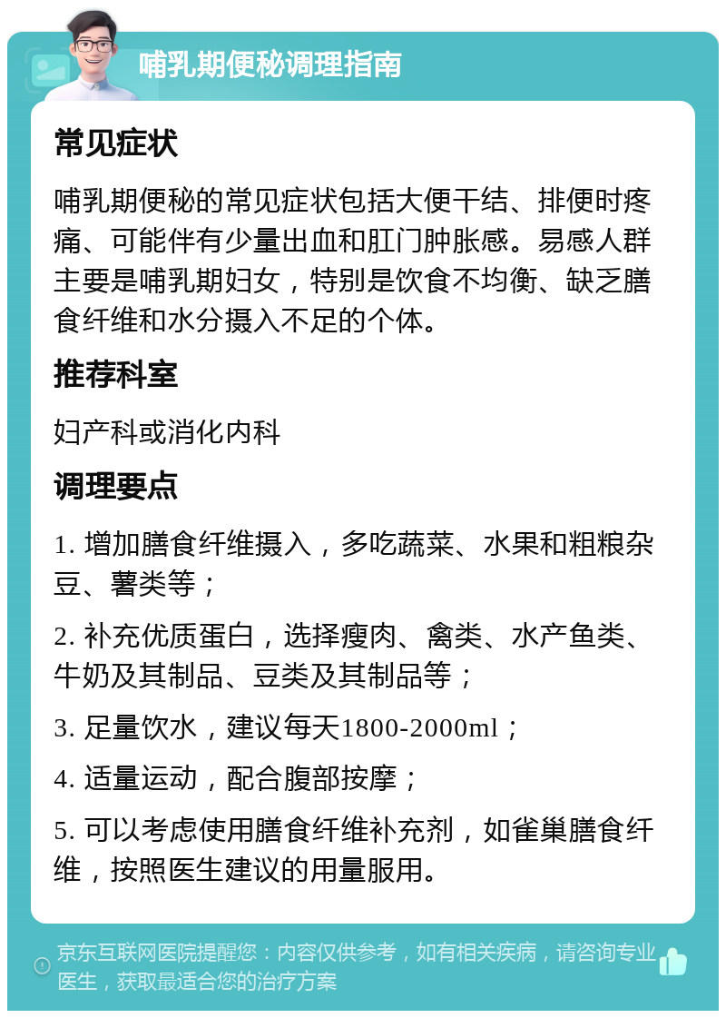 哺乳期便秘调理指南 常见症状 哺乳期便秘的常见症状包括大便干结、排便时疼痛、可能伴有少量出血和肛门肿胀感。易感人群主要是哺乳期妇女，特别是饮食不均衡、缺乏膳食纤维和水分摄入不足的个体。 推荐科室 妇产科或消化内科 调理要点 1. 增加膳食纤维摄入，多吃蔬菜、水果和粗粮杂豆、薯类等； 2. 补充优质蛋白，选择瘦肉、禽类、水产鱼类、牛奶及其制品、豆类及其制品等； 3. 足量饮水，建议每天1800-2000ml； 4. 适量运动，配合腹部按摩； 5. 可以考虑使用膳食纤维补充剂，如雀巢膳食纤维，按照医生建议的用量服用。