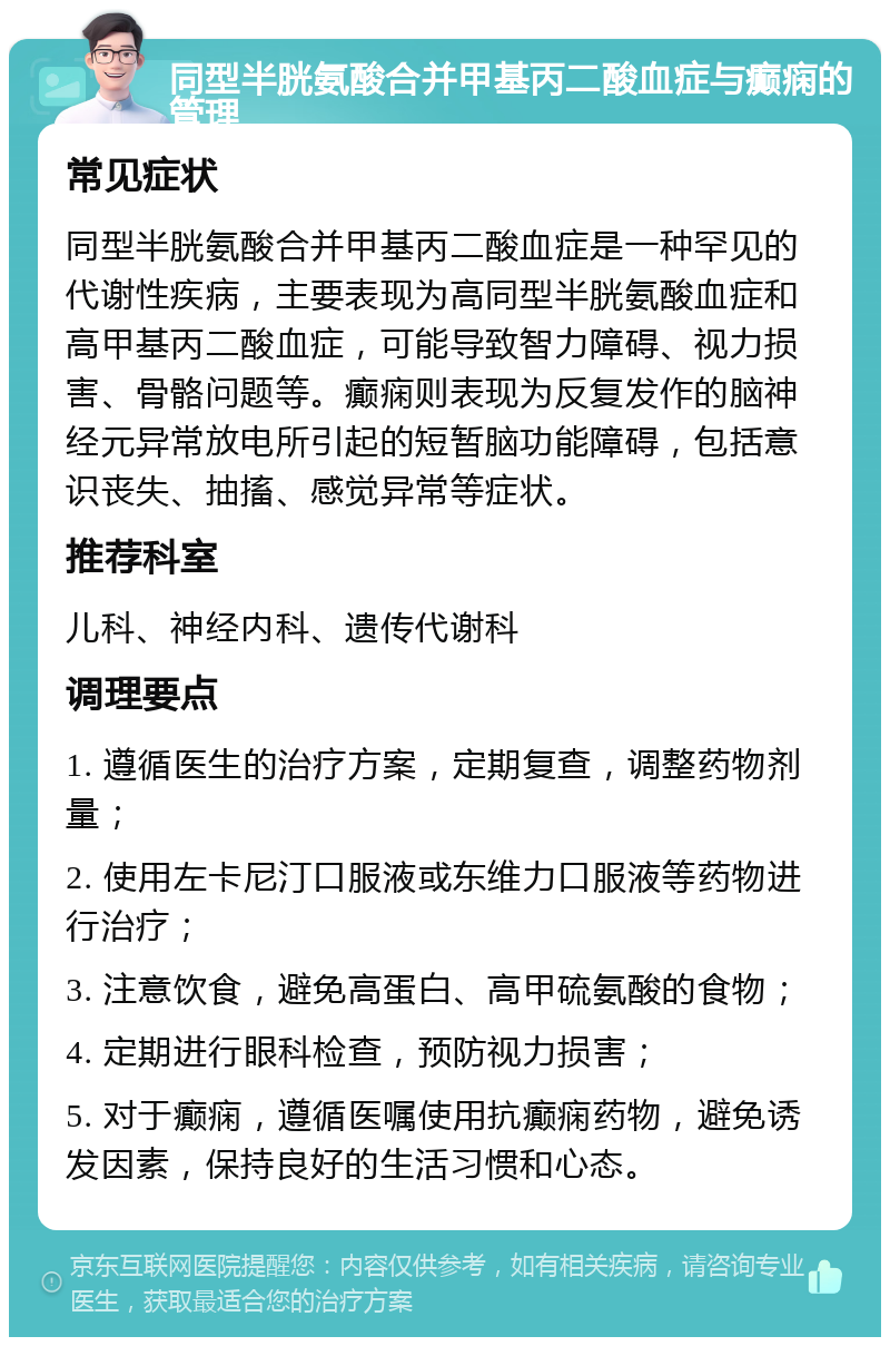 同型半胱氨酸合并甲基丙二酸血症与癫痫的管理 常见症状 同型半胱氨酸合并甲基丙二酸血症是一种罕见的代谢性疾病，主要表现为高同型半胱氨酸血症和高甲基丙二酸血症，可能导致智力障碍、视力损害、骨骼问题等。癫痫则表现为反复发作的脑神经元异常放电所引起的短暂脑功能障碍，包括意识丧失、抽搐、感觉异常等症状。 推荐科室 儿科、神经内科、遗传代谢科 调理要点 1. 遵循医生的治疗方案，定期复查，调整药物剂量； 2. 使用左卡尼汀口服液或东维力口服液等药物进行治疗； 3. 注意饮食，避免高蛋白、高甲硫氨酸的食物； 4. 定期进行眼科检查，预防视力损害； 5. 对于癫痫，遵循医嘱使用抗癫痫药物，避免诱发因素，保持良好的生活习惯和心态。