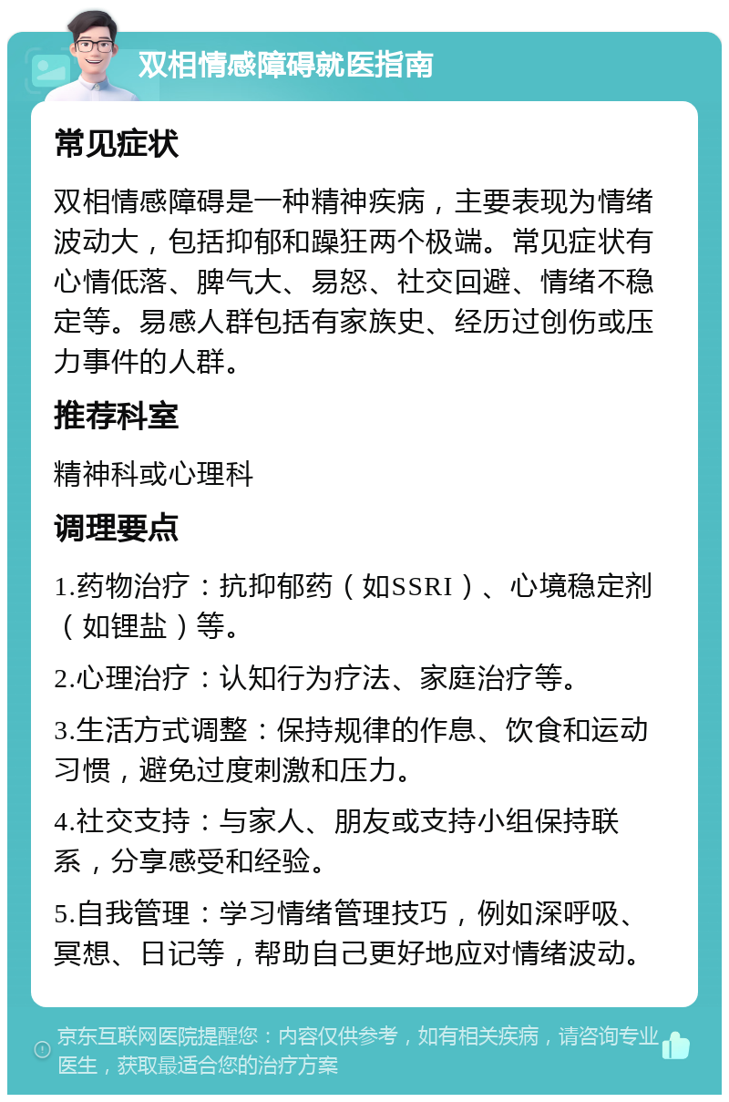 双相情感障碍就医指南 常见症状 双相情感障碍是一种精神疾病，主要表现为情绪波动大，包括抑郁和躁狂两个极端。常见症状有心情低落、脾气大、易怒、社交回避、情绪不稳定等。易感人群包括有家族史、经历过创伤或压力事件的人群。 推荐科室 精神科或心理科 调理要点 1.药物治疗：抗抑郁药（如SSRI）、心境稳定剂（如锂盐）等。 2.心理治疗：认知行为疗法、家庭治疗等。 3.生活方式调整：保持规律的作息、饮食和运动习惯，避免过度刺激和压力。 4.社交支持：与家人、朋友或支持小组保持联系，分享感受和经验。 5.自我管理：学习情绪管理技巧，例如深呼吸、冥想、日记等，帮助自己更好地应对情绪波动。