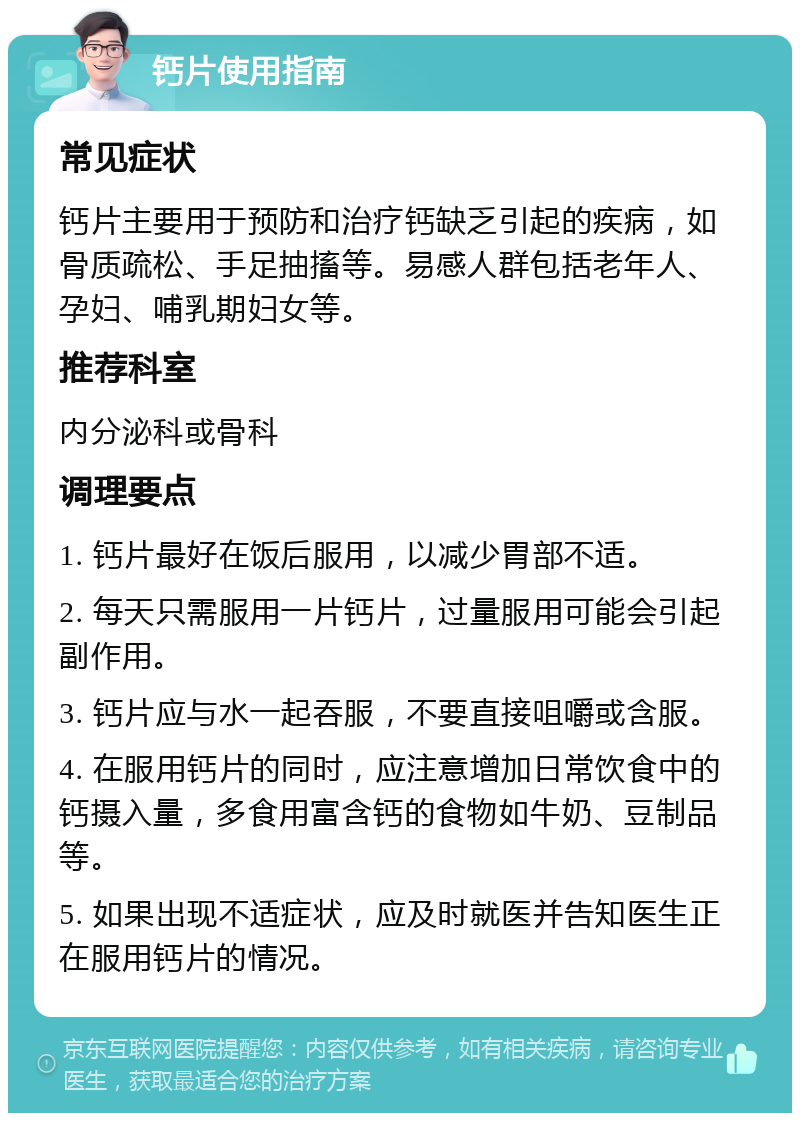 钙片使用指南 常见症状 钙片主要用于预防和治疗钙缺乏引起的疾病，如骨质疏松、手足抽搐等。易感人群包括老年人、孕妇、哺乳期妇女等。 推荐科室 内分泌科或骨科 调理要点 1. 钙片最好在饭后服用，以减少胃部不适。 2. 每天只需服用一片钙片，过量服用可能会引起副作用。 3. 钙片应与水一起吞服，不要直接咀嚼或含服。 4. 在服用钙片的同时，应注意增加日常饮食中的钙摄入量，多食用富含钙的食物如牛奶、豆制品等。 5. 如果出现不适症状，应及时就医并告知医生正在服用钙片的情况。