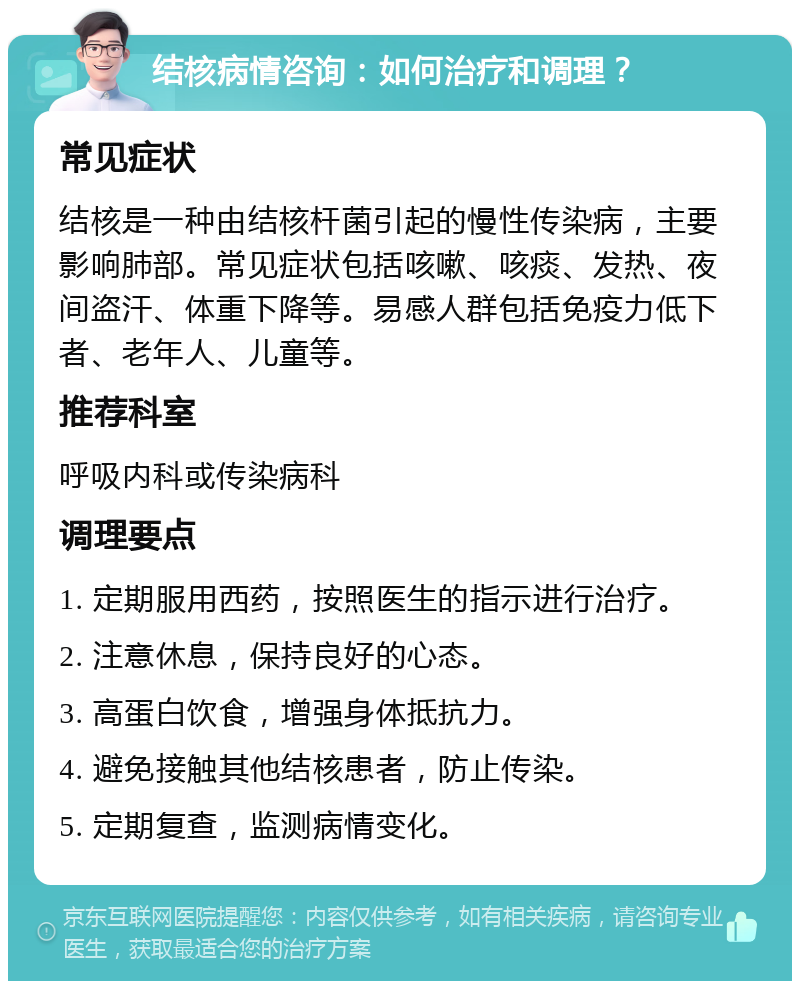 结核病情咨询：如何治疗和调理？ 常见症状 结核是一种由结核杆菌引起的慢性传染病，主要影响肺部。常见症状包括咳嗽、咳痰、发热、夜间盗汗、体重下降等。易感人群包括免疫力低下者、老年人、儿童等。 推荐科室 呼吸内科或传染病科 调理要点 1. 定期服用西药，按照医生的指示进行治疗。 2. 注意休息，保持良好的心态。 3. 高蛋白饮食，增强身体抵抗力。 4. 避免接触其他结核患者，防止传染。 5. 定期复查，监测病情变化。