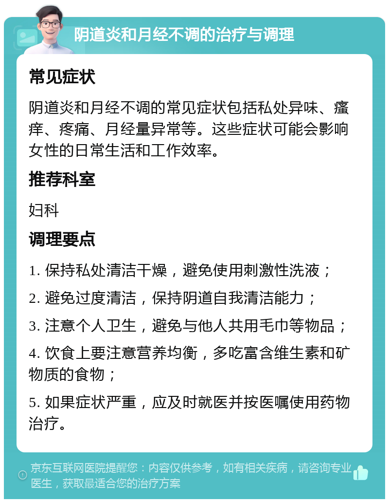 阴道炎和月经不调的治疗与调理 常见症状 阴道炎和月经不调的常见症状包括私处异味、瘙痒、疼痛、月经量异常等。这些症状可能会影响女性的日常生活和工作效率。 推荐科室 妇科 调理要点 1. 保持私处清洁干燥，避免使用刺激性洗液； 2. 避免过度清洁，保持阴道自我清洁能力； 3. 注意个人卫生，避免与他人共用毛巾等物品； 4. 饮食上要注意营养均衡，多吃富含维生素和矿物质的食物； 5. 如果症状严重，应及时就医并按医嘱使用药物治疗。