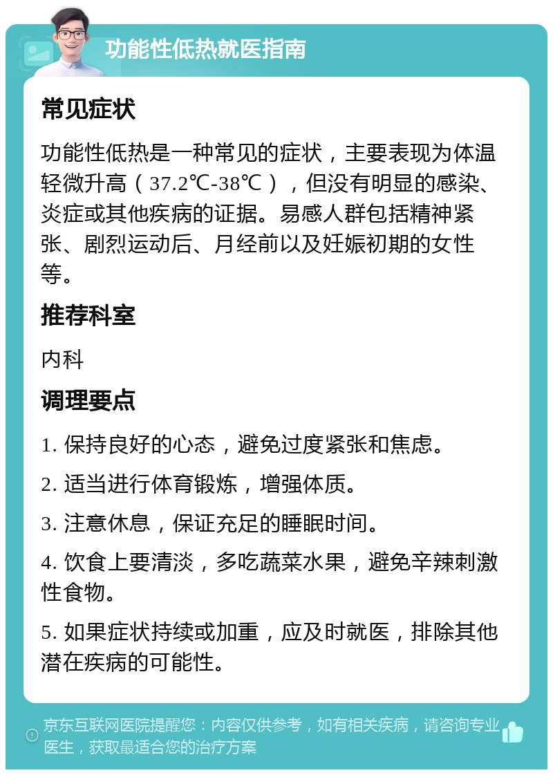 功能性低热就医指南 常见症状 功能性低热是一种常见的症状，主要表现为体温轻微升高（37.2℃-38℃），但没有明显的感染、炎症或其他疾病的证据。易感人群包括精神紧张、剧烈运动后、月经前以及妊娠初期的女性等。 推荐科室 内科 调理要点 1. 保持良好的心态，避免过度紧张和焦虑。 2. 适当进行体育锻炼，增强体质。 3. 注意休息，保证充足的睡眠时间。 4. 饮食上要清淡，多吃蔬菜水果，避免辛辣刺激性食物。 5. 如果症状持续或加重，应及时就医，排除其他潜在疾病的可能性。