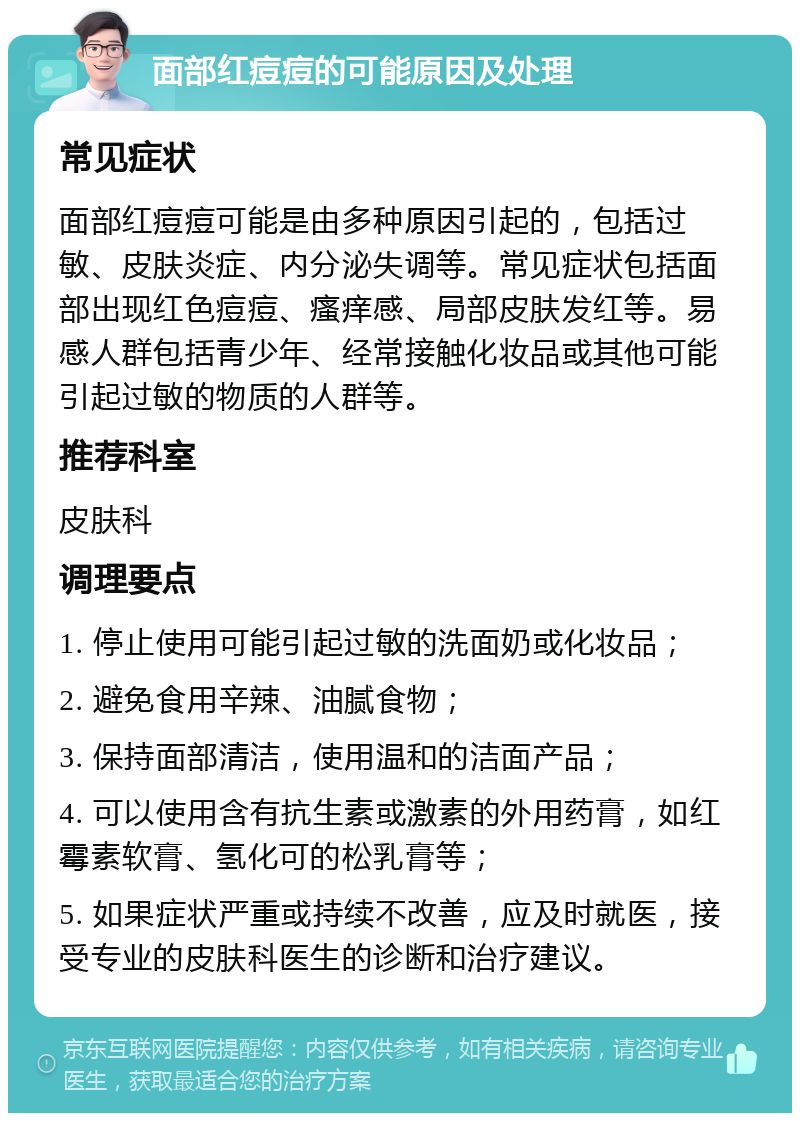 面部红痘痘的可能原因及处理 常见症状 面部红痘痘可能是由多种原因引起的，包括过敏、皮肤炎症、内分泌失调等。常见症状包括面部出现红色痘痘、瘙痒感、局部皮肤发红等。易感人群包括青少年、经常接触化妆品或其他可能引起过敏的物质的人群等。 推荐科室 皮肤科 调理要点 1. 停止使用可能引起过敏的洗面奶或化妆品； 2. 避免食用辛辣、油腻食物； 3. 保持面部清洁，使用温和的洁面产品； 4. 可以使用含有抗生素或激素的外用药膏，如红霉素软膏、氢化可的松乳膏等； 5. 如果症状严重或持续不改善，应及时就医，接受专业的皮肤科医生的诊断和治疗建议。