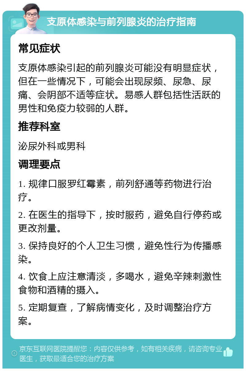 支原体感染与前列腺炎的治疗指南 常见症状 支原体感染引起的前列腺炎可能没有明显症状，但在一些情况下，可能会出现尿频、尿急、尿痛、会阴部不适等症状。易感人群包括性活跃的男性和免疫力较弱的人群。 推荐科室 泌尿外科或男科 调理要点 1. 规律口服罗红霉素，前列舒通等药物进行治疗。 2. 在医生的指导下，按时服药，避免自行停药或更改剂量。 3. 保持良好的个人卫生习惯，避免性行为传播感染。 4. 饮食上应注意清淡，多喝水，避免辛辣刺激性食物和酒精的摄入。 5. 定期复查，了解病情变化，及时调整治疗方案。