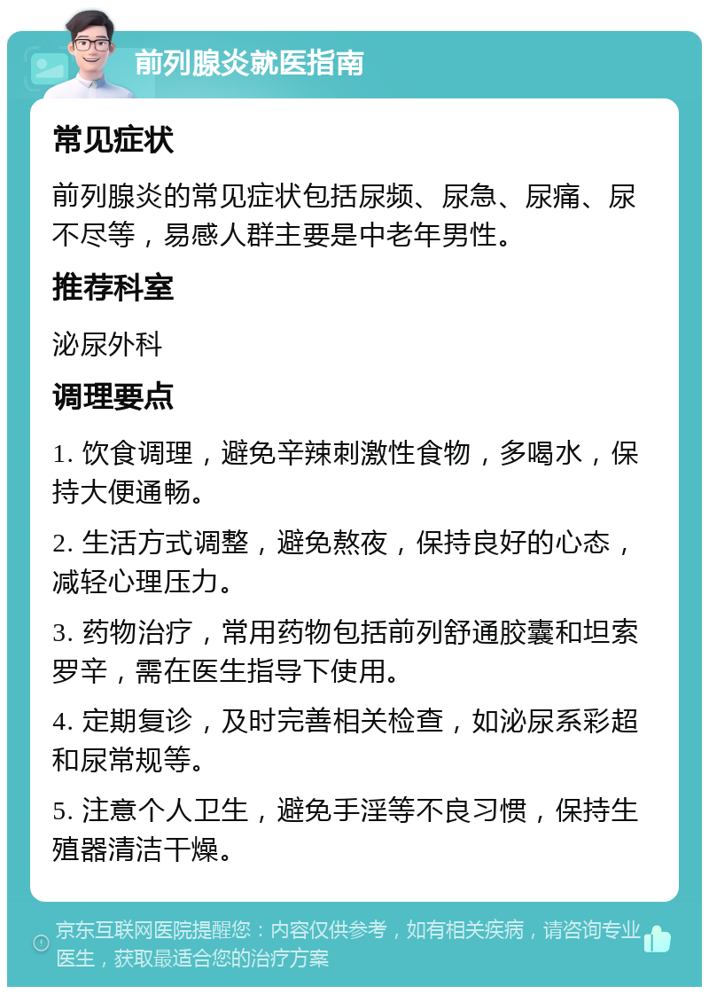 前列腺炎就医指南 常见症状 前列腺炎的常见症状包括尿频、尿急、尿痛、尿不尽等，易感人群主要是中老年男性。 推荐科室 泌尿外科 调理要点 1. 饮食调理，避免辛辣刺激性食物，多喝水，保持大便通畅。 2. 生活方式调整，避免熬夜，保持良好的心态，减轻心理压力。 3. 药物治疗，常用药物包括前列舒通胶囊和坦索罗辛，需在医生指导下使用。 4. 定期复诊，及时完善相关检查，如泌尿系彩超和尿常规等。 5. 注意个人卫生，避免手淫等不良习惯，保持生殖器清洁干燥。