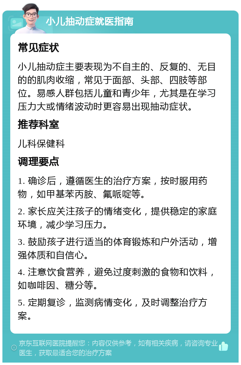 小儿抽动症就医指南 常见症状 小儿抽动症主要表现为不自主的、反复的、无目的的肌肉收缩，常见于面部、头部、四肢等部位。易感人群包括儿童和青少年，尤其是在学习压力大或情绪波动时更容易出现抽动症状。 推荐科室 儿科保健科 调理要点 1. 确诊后，遵循医生的治疗方案，按时服用药物，如甲基苯丙胺、氟哌啶等。 2. 家长应关注孩子的情绪变化，提供稳定的家庭环境，减少学习压力。 3. 鼓励孩子进行适当的体育锻炼和户外活动，增强体质和自信心。 4. 注意饮食营养，避免过度刺激的食物和饮料，如咖啡因、糖分等。 5. 定期复诊，监测病情变化，及时调整治疗方案。