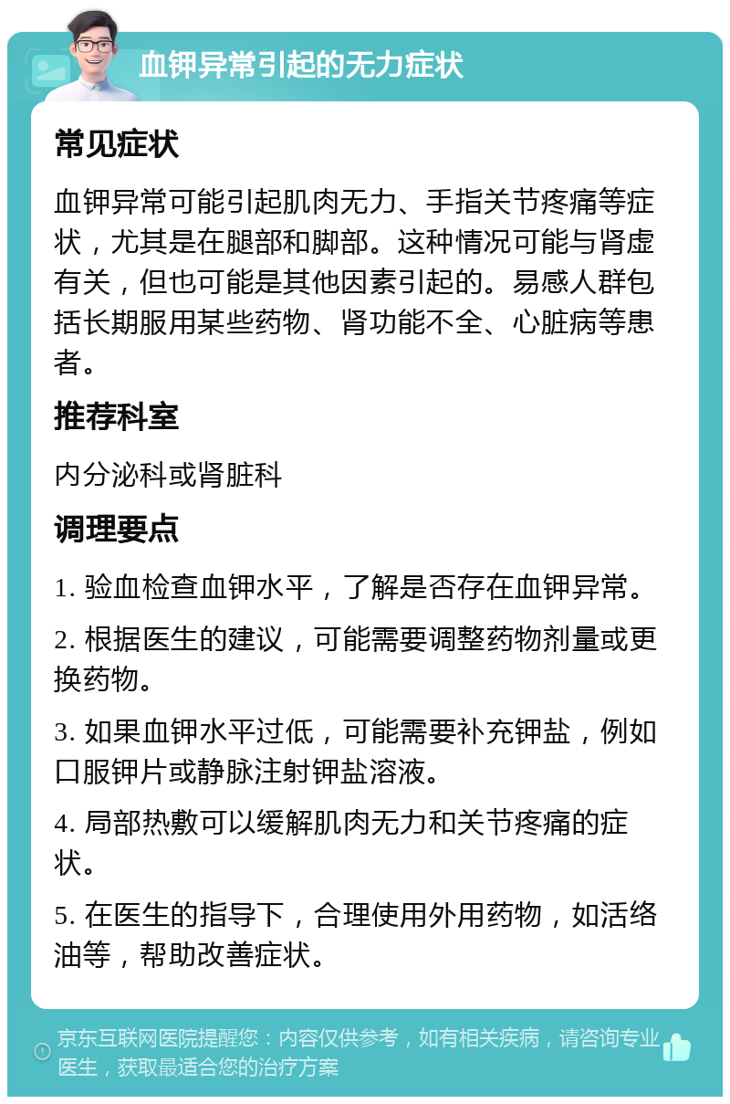 血钾异常引起的无力症状 常见症状 血钾异常可能引起肌肉无力、手指关节疼痛等症状，尤其是在腿部和脚部。这种情况可能与肾虚有关，但也可能是其他因素引起的。易感人群包括长期服用某些药物、肾功能不全、心脏病等患者。 推荐科室 内分泌科或肾脏科 调理要点 1. 验血检查血钾水平，了解是否存在血钾异常。 2. 根据医生的建议，可能需要调整药物剂量或更换药物。 3. 如果血钾水平过低，可能需要补充钾盐，例如口服钾片或静脉注射钾盐溶液。 4. 局部热敷可以缓解肌肉无力和关节疼痛的症状。 5. 在医生的指导下，合理使用外用药物，如活络油等，帮助改善症状。