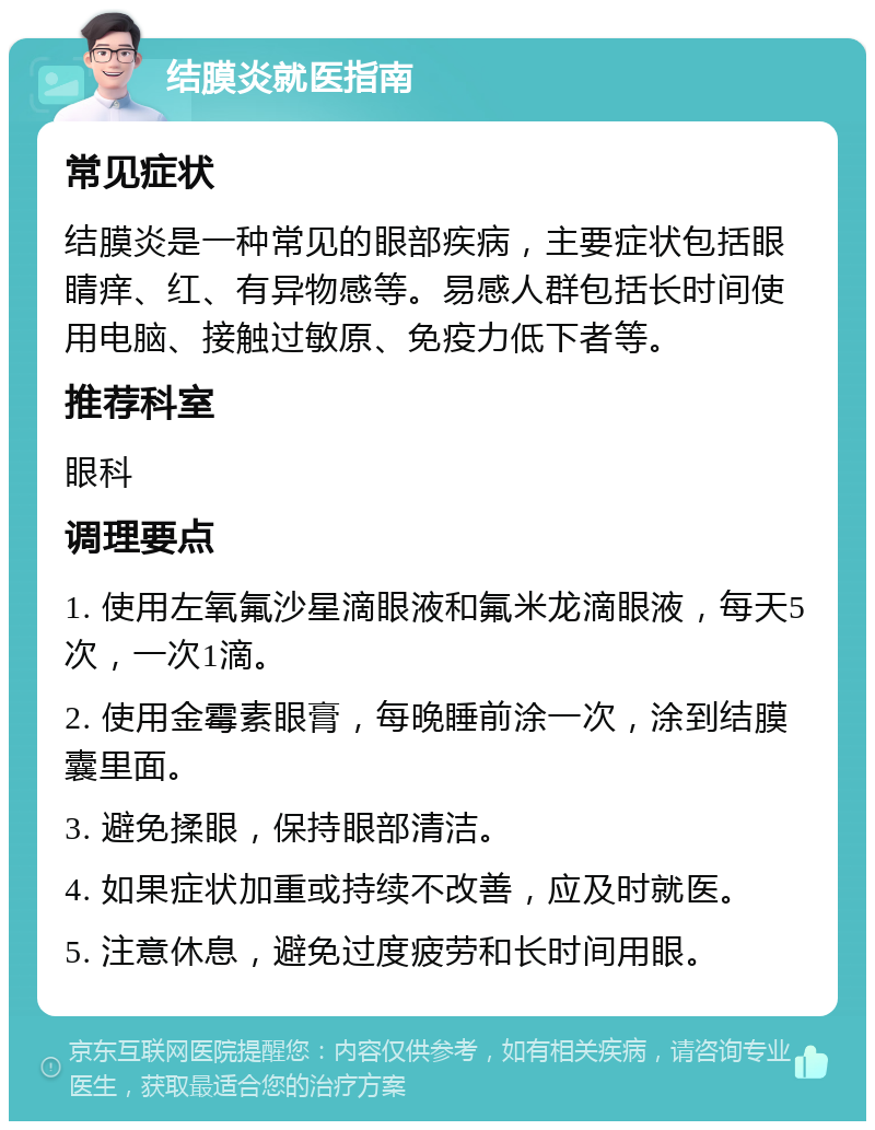 结膜炎就医指南 常见症状 结膜炎是一种常见的眼部疾病，主要症状包括眼睛痒、红、有异物感等。易感人群包括长时间使用电脑、接触过敏原、免疫力低下者等。 推荐科室 眼科 调理要点 1. 使用左氧氟沙星滴眼液和氟米龙滴眼液，每天5次，一次1滴。 2. 使用金霉素眼膏，每晚睡前涂一次，涂到结膜囊里面。 3. 避免揉眼，保持眼部清洁。 4. 如果症状加重或持续不改善，应及时就医。 5. 注意休息，避免过度疲劳和长时间用眼。