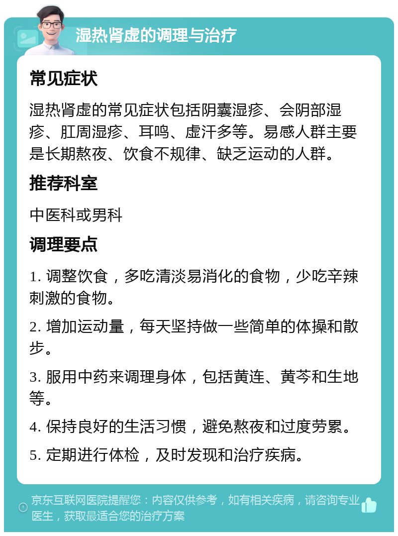 湿热肾虚的调理与治疗 常见症状 湿热肾虚的常见症状包括阴囊湿疹、会阴部湿疹、肛周湿疹、耳鸣、虚汗多等。易感人群主要是长期熬夜、饮食不规律、缺乏运动的人群。 推荐科室 中医科或男科 调理要点 1. 调整饮食，多吃清淡易消化的食物，少吃辛辣刺激的食物。 2. 增加运动量，每天坚持做一些简单的体操和散步。 3. 服用中药来调理身体，包括黄连、黄芩和生地等。 4. 保持良好的生活习惯，避免熬夜和过度劳累。 5. 定期进行体检，及时发现和治疗疾病。