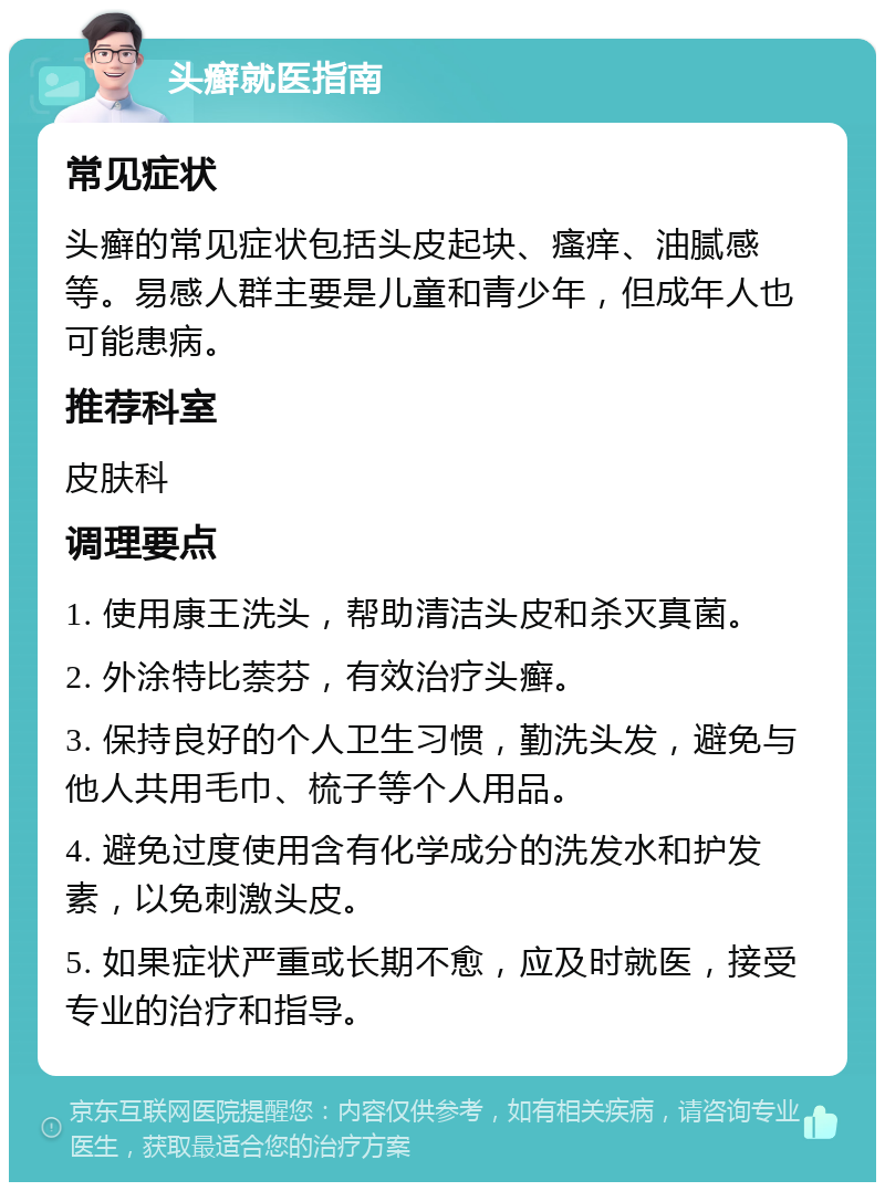 头癣就医指南 常见症状 头癣的常见症状包括头皮起块、瘙痒、油腻感等。易感人群主要是儿童和青少年，但成年人也可能患病。 推荐科室 皮肤科 调理要点 1. 使用康王洗头，帮助清洁头皮和杀灭真菌。 2. 外涂特比萘芬，有效治疗头癣。 3. 保持良好的个人卫生习惯，勤洗头发，避免与他人共用毛巾、梳子等个人用品。 4. 避免过度使用含有化学成分的洗发水和护发素，以免刺激头皮。 5. 如果症状严重或长期不愈，应及时就医，接受专业的治疗和指导。