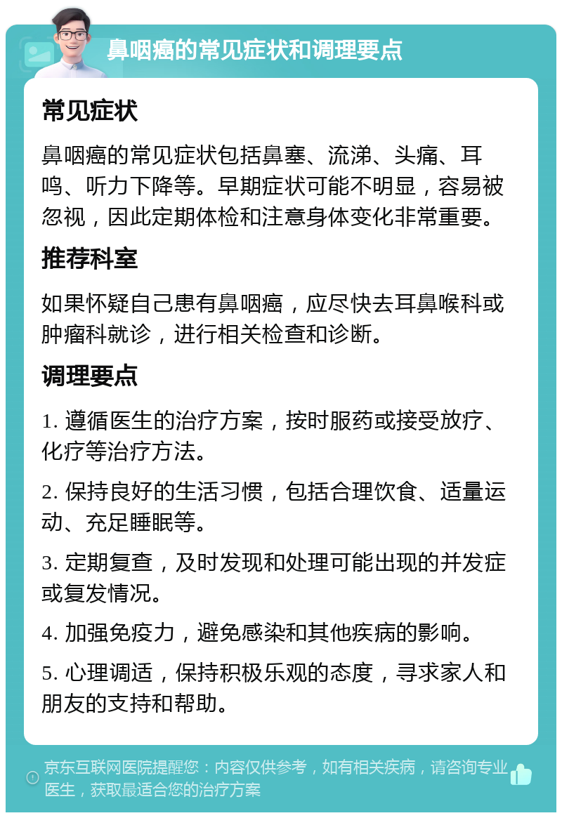 鼻咽癌的常见症状和调理要点 常见症状 鼻咽癌的常见症状包括鼻塞、流涕、头痛、耳鸣、听力下降等。早期症状可能不明显，容易被忽视，因此定期体检和注意身体变化非常重要。 推荐科室 如果怀疑自己患有鼻咽癌，应尽快去耳鼻喉科或肿瘤科就诊，进行相关检查和诊断。 调理要点 1. 遵循医生的治疗方案，按时服药或接受放疗、化疗等治疗方法。 2. 保持良好的生活习惯，包括合理饮食、适量运动、充足睡眠等。 3. 定期复查，及时发现和处理可能出现的并发症或复发情况。 4. 加强免疫力，避免感染和其他疾病的影响。 5. 心理调适，保持积极乐观的态度，寻求家人和朋友的支持和帮助。