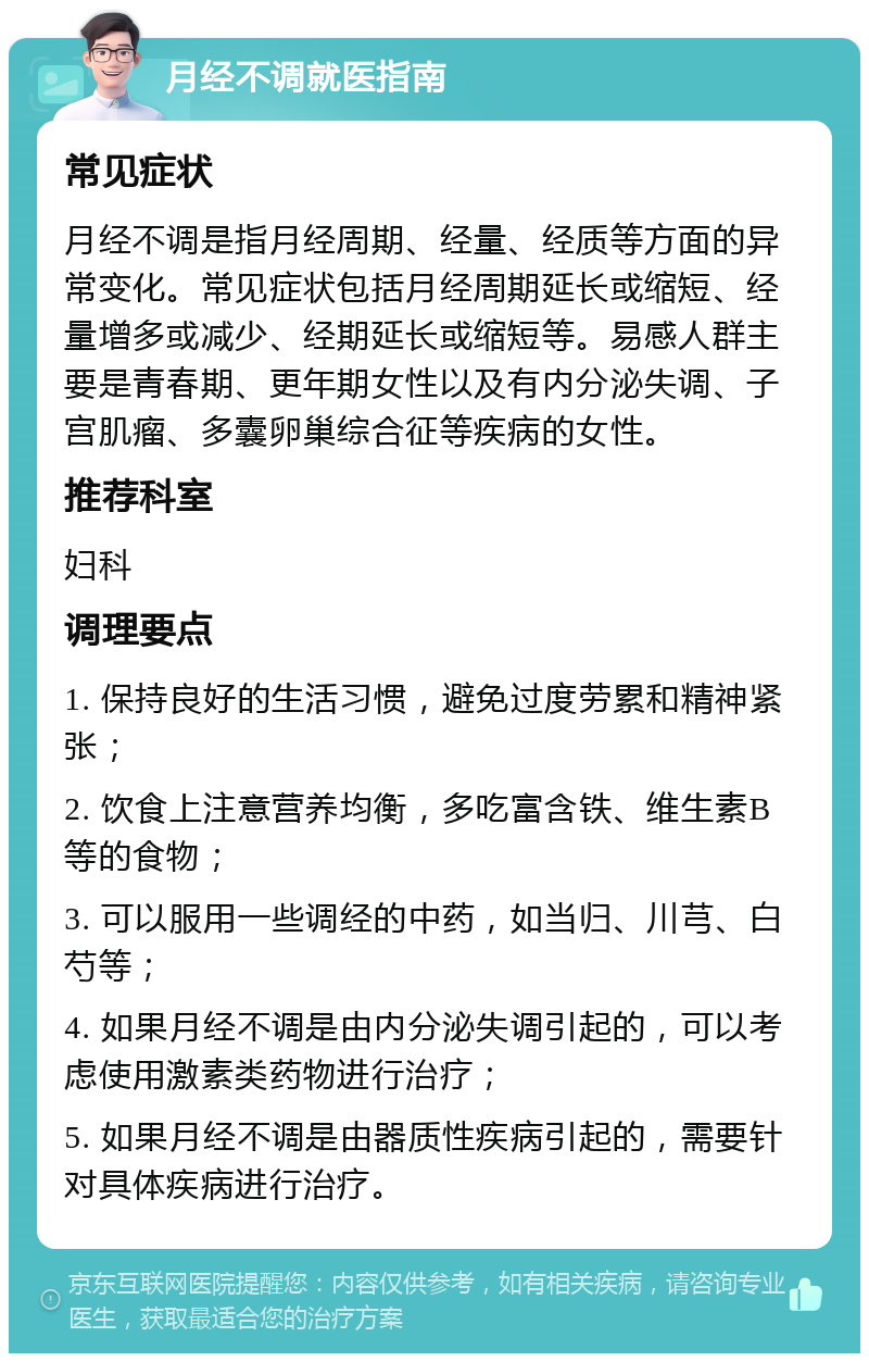 月经不调就医指南 常见症状 月经不调是指月经周期、经量、经质等方面的异常变化。常见症状包括月经周期延长或缩短、经量增多或减少、经期延长或缩短等。易感人群主要是青春期、更年期女性以及有内分泌失调、子宫肌瘤、多囊卵巢综合征等疾病的女性。 推荐科室 妇科 调理要点 1. 保持良好的生活习惯，避免过度劳累和精神紧张； 2. 饮食上注意营养均衡，多吃富含铁、维生素B等的食物； 3. 可以服用一些调经的中药，如当归、川芎、白芍等； 4. 如果月经不调是由内分泌失调引起的，可以考虑使用激素类药物进行治疗； 5. 如果月经不调是由器质性疾病引起的，需要针对具体疾病进行治疗。