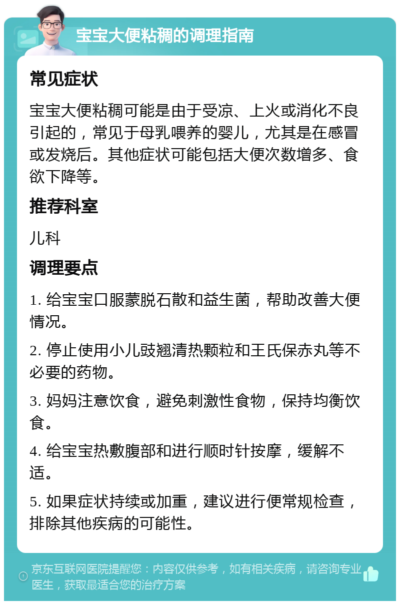 宝宝大便粘稠的调理指南 常见症状 宝宝大便粘稠可能是由于受凉、上火或消化不良引起的，常见于母乳喂养的婴儿，尤其是在感冒或发烧后。其他症状可能包括大便次数增多、食欲下降等。 推荐科室 儿科 调理要点 1. 给宝宝口服蒙脱石散和益生菌，帮助改善大便情况。 2. 停止使用小儿豉翘清热颗粒和王氏保赤丸等不必要的药物。 3. 妈妈注意饮食，避免刺激性食物，保持均衡饮食。 4. 给宝宝热敷腹部和进行顺时针按摩，缓解不适。 5. 如果症状持续或加重，建议进行便常规检查，排除其他疾病的可能性。