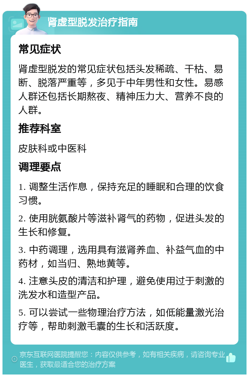 肾虚型脱发治疗指南 常见症状 肾虚型脱发的常见症状包括头发稀疏、干枯、易断、脱落严重等，多见于中年男性和女性。易感人群还包括长期熬夜、精神压力大、营养不良的人群。 推荐科室 皮肤科或中医科 调理要点 1. 调整生活作息，保持充足的睡眠和合理的饮食习惯。 2. 使用胱氨酸片等滋补肾气的药物，促进头发的生长和修复。 3. 中药调理，选用具有滋肾养血、补益气血的中药材，如当归、熟地黄等。 4. 注意头皮的清洁和护理，避免使用过于刺激的洗发水和造型产品。 5. 可以尝试一些物理治疗方法，如低能量激光治疗等，帮助刺激毛囊的生长和活跃度。