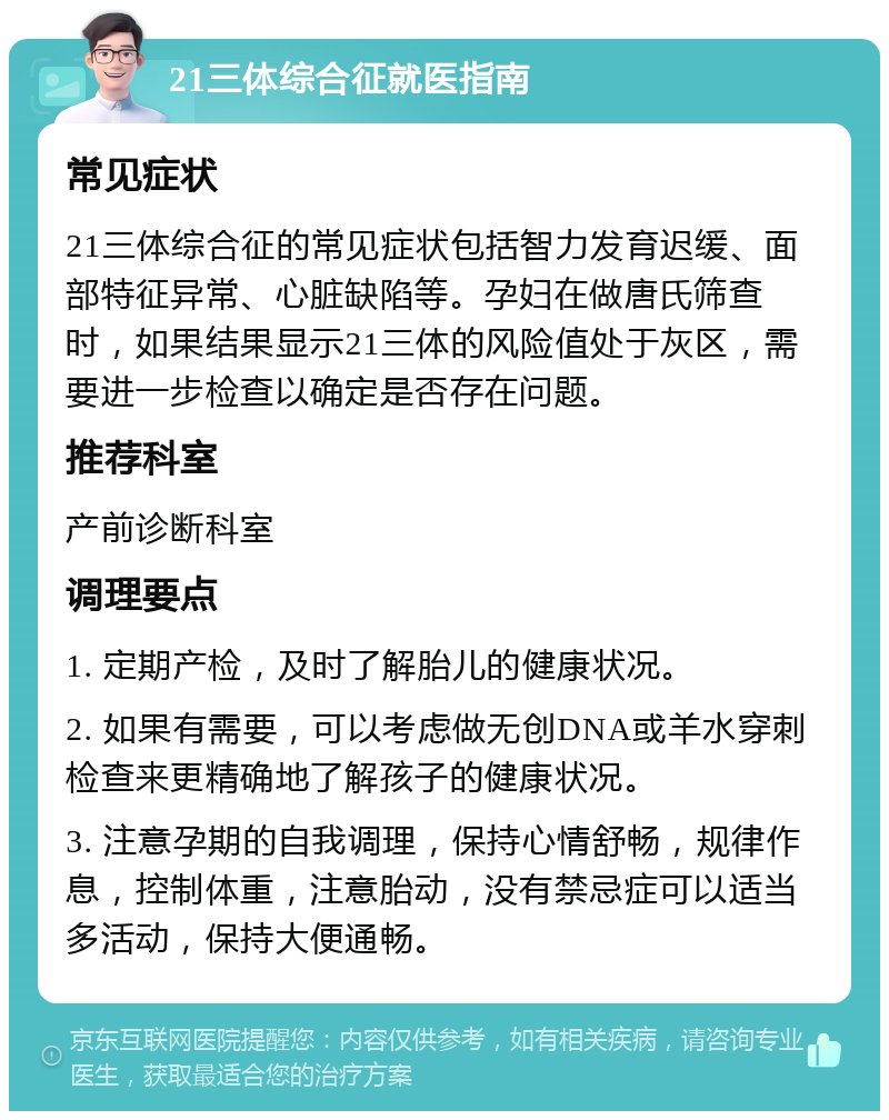 21三体综合征就医指南 常见症状 21三体综合征的常见症状包括智力发育迟缓、面部特征异常、心脏缺陷等。孕妇在做唐氏筛查时，如果结果显示21三体的风险值处于灰区，需要进一步检查以确定是否存在问题。 推荐科室 产前诊断科室 调理要点 1. 定期产检，及时了解胎儿的健康状况。 2. 如果有需要，可以考虑做无创DNA或羊水穿刺检查来更精确地了解孩子的健康状况。 3. 注意孕期的自我调理，保持心情舒畅，规律作息，控制体重，注意胎动，没有禁忌症可以适当多活动，保持大便通畅。