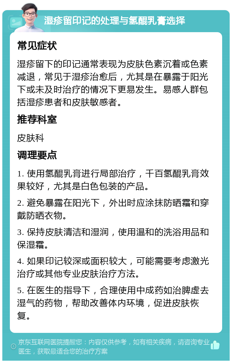 湿疹留印记的处理与氢醌乳膏选择 常见症状 湿疹留下的印记通常表现为皮肤色素沉着或色素减退，常见于湿疹治愈后，尤其是在暴露于阳光下或未及时治疗的情况下更易发生。易感人群包括湿疹患者和皮肤敏感者。 推荐科室 皮肤科 调理要点 1. 使用氢醌乳膏进行局部治疗，千百氢醌乳膏效果较好，尤其是白色包装的产品。 2. 避免暴露在阳光下，外出时应涂抹防晒霜和穿戴防晒衣物。 3. 保持皮肤清洁和湿润，使用温和的洗浴用品和保湿霜。 4. 如果印记较深或面积较大，可能需要考虑激光治疗或其他专业皮肤治疗方法。 5. 在医生的指导下，合理使用中成药如治脾虚去湿气的药物，帮助改善体内环境，促进皮肤恢复。