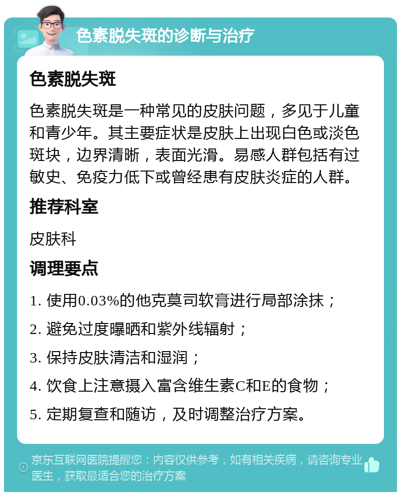 色素脱失斑的诊断与治疗 色素脱失斑 色素脱失斑是一种常见的皮肤问题，多见于儿童和青少年。其主要症状是皮肤上出现白色或淡色斑块，边界清晰，表面光滑。易感人群包括有过敏史、免疫力低下或曾经患有皮肤炎症的人群。 推荐科室 皮肤科 调理要点 1. 使用0.03%的他克莫司软膏进行局部涂抹； 2. 避免过度曝晒和紫外线辐射； 3. 保持皮肤清洁和湿润； 4. 饮食上注意摄入富含维生素C和E的食物； 5. 定期复查和随访，及时调整治疗方案。