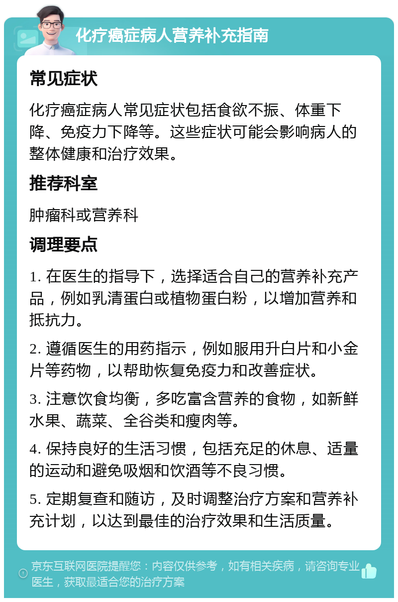 化疗癌症病人营养补充指南 常见症状 化疗癌症病人常见症状包括食欲不振、体重下降、免疫力下降等。这些症状可能会影响病人的整体健康和治疗效果。 推荐科室 肿瘤科或营养科 调理要点 1. 在医生的指导下，选择适合自己的营养补充产品，例如乳清蛋白或植物蛋白粉，以增加营养和抵抗力。 2. 遵循医生的用药指示，例如服用升白片和小金片等药物，以帮助恢复免疫力和改善症状。 3. 注意饮食均衡，多吃富含营养的食物，如新鲜水果、蔬菜、全谷类和瘦肉等。 4. 保持良好的生活习惯，包括充足的休息、适量的运动和避免吸烟和饮酒等不良习惯。 5. 定期复查和随访，及时调整治疗方案和营养补充计划，以达到最佳的治疗效果和生活质量。