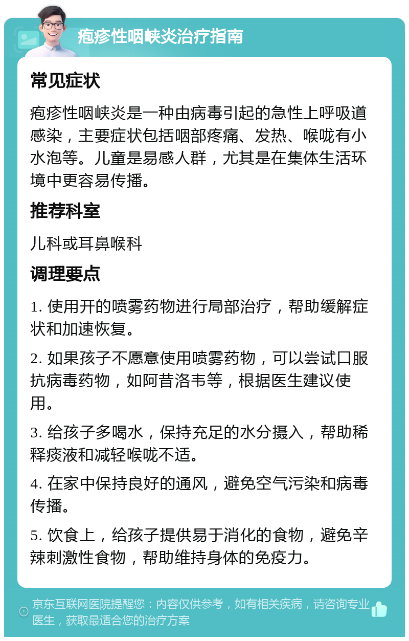 疱疹性咽峡炎治疗指南 常见症状 疱疹性咽峡炎是一种由病毒引起的急性上呼吸道感染，主要症状包括咽部疼痛、发热、喉咙有小水泡等。儿童是易感人群，尤其是在集体生活环境中更容易传播。 推荐科室 儿科或耳鼻喉科 调理要点 1. 使用开的喷雾药物进行局部治疗，帮助缓解症状和加速恢复。 2. 如果孩子不愿意使用喷雾药物，可以尝试口服抗病毒药物，如阿昔洛韦等，根据医生建议使用。 3. 给孩子多喝水，保持充足的水分摄入，帮助稀释痰液和减轻喉咙不适。 4. 在家中保持良好的通风，避免空气污染和病毒传播。 5. 饮食上，给孩子提供易于消化的食物，避免辛辣刺激性食物，帮助维持身体的免疫力。