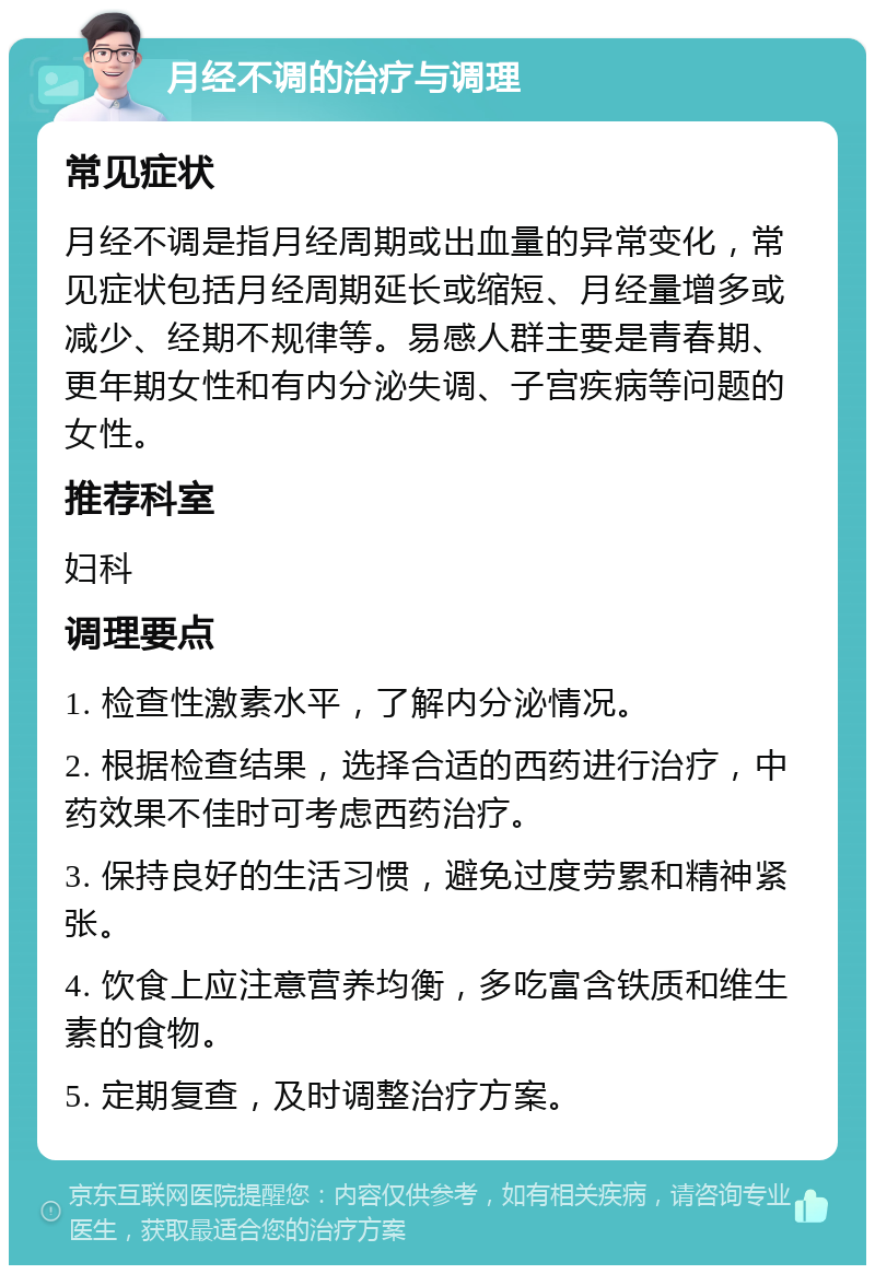 月经不调的治疗与调理 常见症状 月经不调是指月经周期或出血量的异常变化，常见症状包括月经周期延长或缩短、月经量增多或减少、经期不规律等。易感人群主要是青春期、更年期女性和有内分泌失调、子宫疾病等问题的女性。 推荐科室 妇科 调理要点 1. 检查性激素水平，了解内分泌情况。 2. 根据检查结果，选择合适的西药进行治疗，中药效果不佳时可考虑西药治疗。 3. 保持良好的生活习惯，避免过度劳累和精神紧张。 4. 饮食上应注意营养均衡，多吃富含铁质和维生素的食物。 5. 定期复查，及时调整治疗方案。