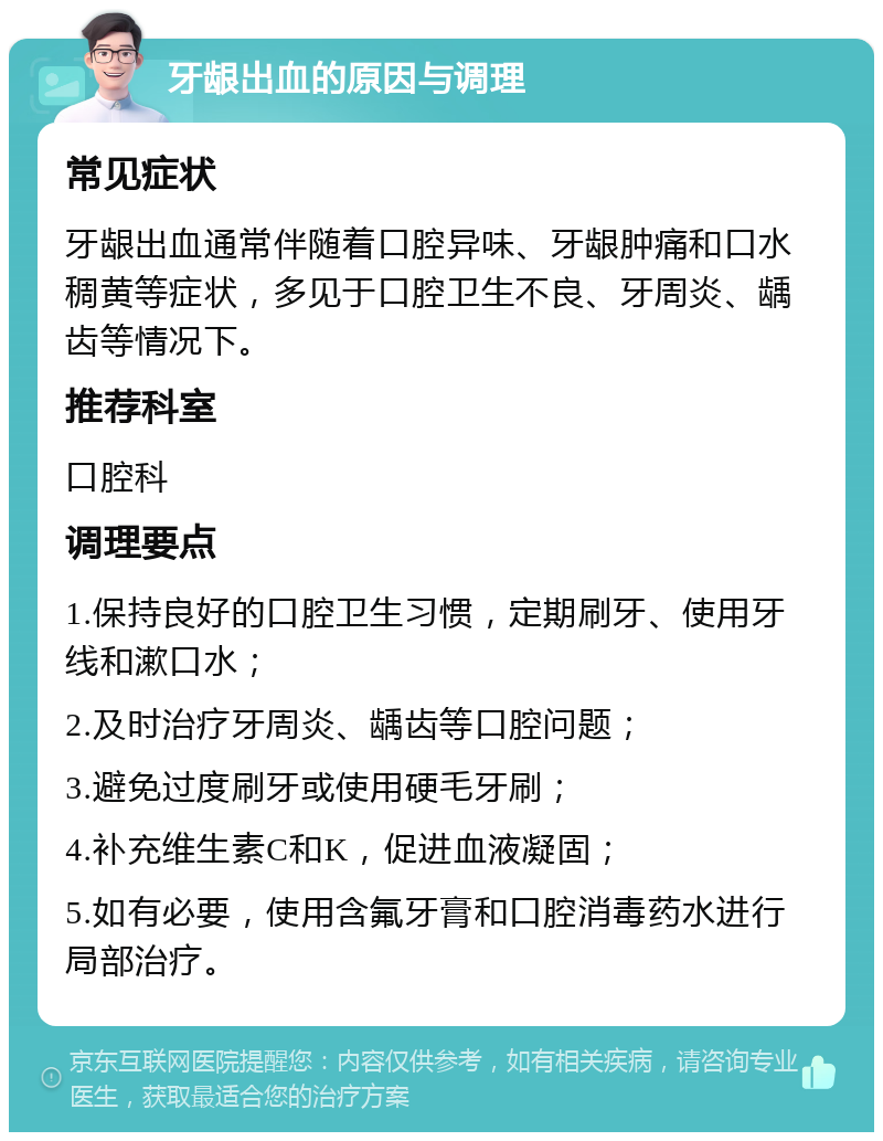 牙龈出血的原因与调理 常见症状 牙龈出血通常伴随着口腔异味、牙龈肿痛和口水稠黄等症状，多见于口腔卫生不良、牙周炎、龋齿等情况下。 推荐科室 口腔科 调理要点 1.保持良好的口腔卫生习惯，定期刷牙、使用牙线和漱口水； 2.及时治疗牙周炎、龋齿等口腔问题； 3.避免过度刷牙或使用硬毛牙刷； 4.补充维生素C和K，促进血液凝固； 5.如有必要，使用含氟牙膏和口腔消毒药水进行局部治疗。