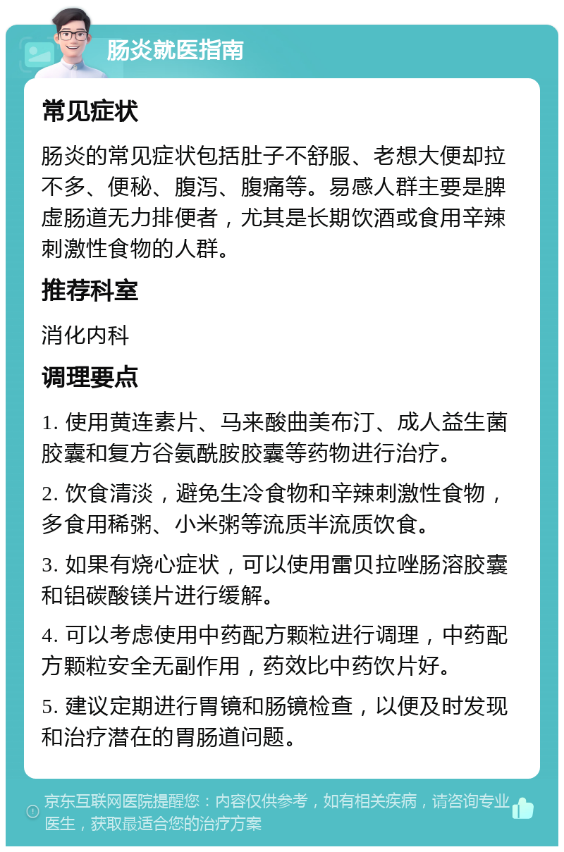 肠炎就医指南 常见症状 肠炎的常见症状包括肚子不舒服、老想大便却拉不多、便秘、腹泻、腹痛等。易感人群主要是脾虚肠道无力排便者，尤其是长期饮酒或食用辛辣刺激性食物的人群。 推荐科室 消化内科 调理要点 1. 使用黄连素片、马来酸曲美布汀、成人益生菌胶囊和复方谷氨酰胺胶囊等药物进行治疗。 2. 饮食清淡，避免生冷食物和辛辣刺激性食物，多食用稀粥、小米粥等流质半流质饮食。 3. 如果有烧心症状，可以使用雷贝拉唑肠溶胶囊和铝碳酸镁片进行缓解。 4. 可以考虑使用中药配方颗粒进行调理，中药配方颗粒安全无副作用，药效比中药饮片好。 5. 建议定期进行胃镜和肠镜检查，以便及时发现和治疗潜在的胃肠道问题。