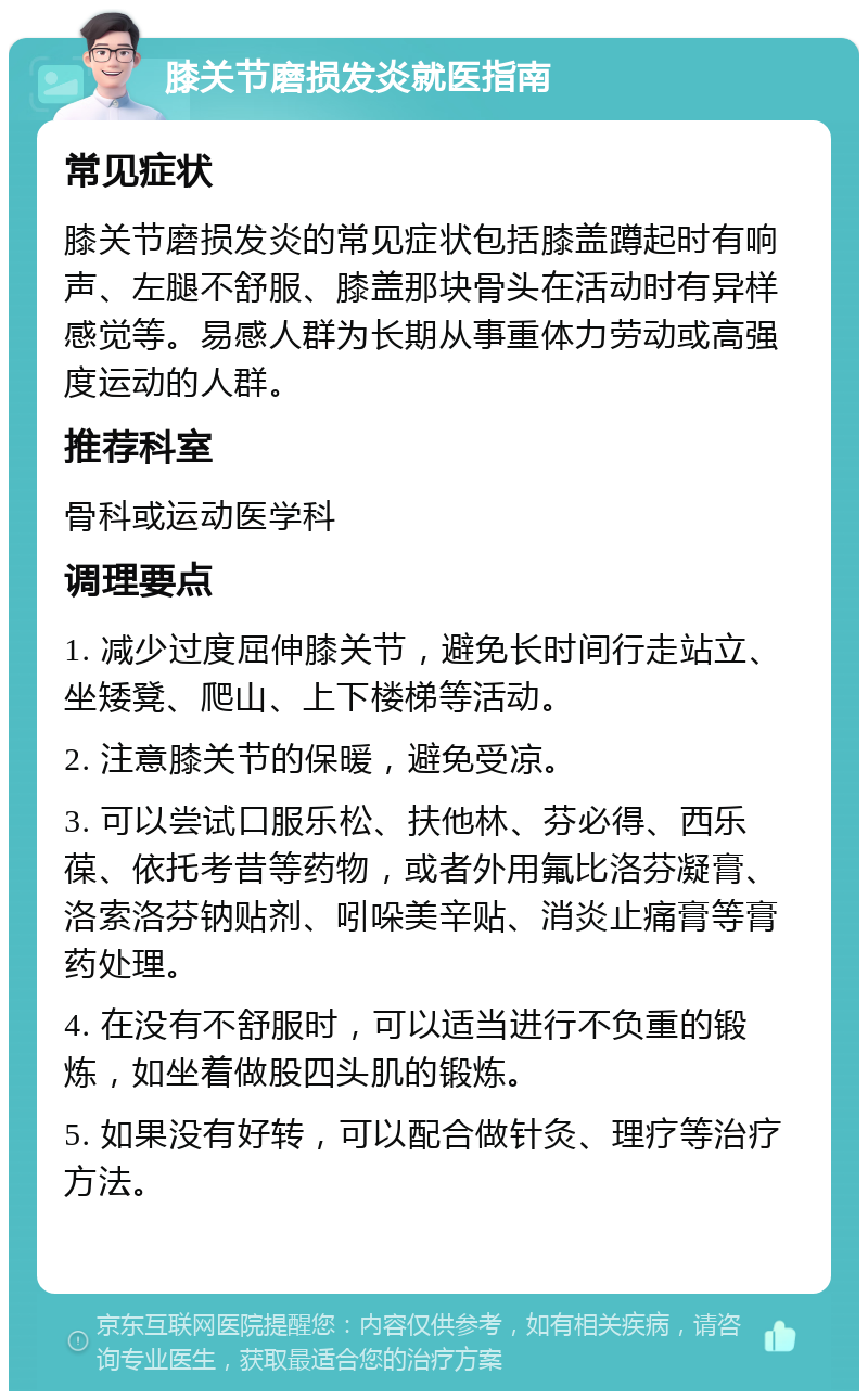 膝关节磨损发炎就医指南 常见症状 膝关节磨损发炎的常见症状包括膝盖蹲起时有响声、左腿不舒服、膝盖那块骨头在活动时有异样感觉等。易感人群为长期从事重体力劳动或高强度运动的人群。 推荐科室 骨科或运动医学科 调理要点 1. 减少过度屈伸膝关节，避免长时间行走站立、坐矮凳、爬山、上下楼梯等活动。 2. 注意膝关节的保暖，避免受凉。 3. 可以尝试口服乐松、扶他林、芬必得、西乐葆、依托考昔等药物，或者外用氟比洛芬凝膏、洛索洛芬钠贴剂、吲哚美辛贴、消炎止痛膏等膏药处理。 4. 在没有不舒服时，可以适当进行不负重的锻炼，如坐着做股四头肌的锻炼。 5. 如果没有好转，可以配合做针灸、理疗等治疗方法。