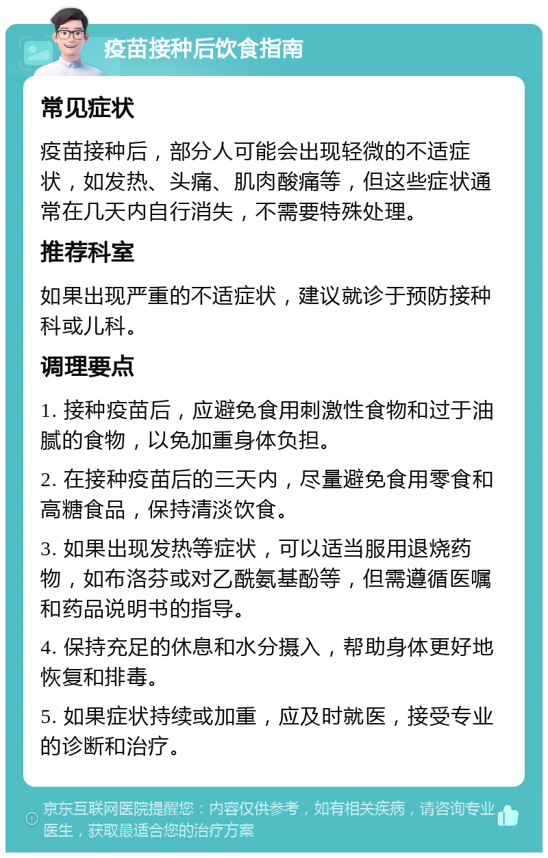 疫苗接种后饮食指南 常见症状 疫苗接种后，部分人可能会出现轻微的不适症状，如发热、头痛、肌肉酸痛等，但这些症状通常在几天内自行消失，不需要特殊处理。 推荐科室 如果出现严重的不适症状，建议就诊于预防接种科或儿科。 调理要点 1. 接种疫苗后，应避免食用刺激性食物和过于油腻的食物，以免加重身体负担。 2. 在接种疫苗后的三天内，尽量避免食用零食和高糖食品，保持清淡饮食。 3. 如果出现发热等症状，可以适当服用退烧药物，如布洛芬或对乙酰氨基酚等，但需遵循医嘱和药品说明书的指导。 4. 保持充足的休息和水分摄入，帮助身体更好地恢复和排毒。 5. 如果症状持续或加重，应及时就医，接受专业的诊断和治疗。