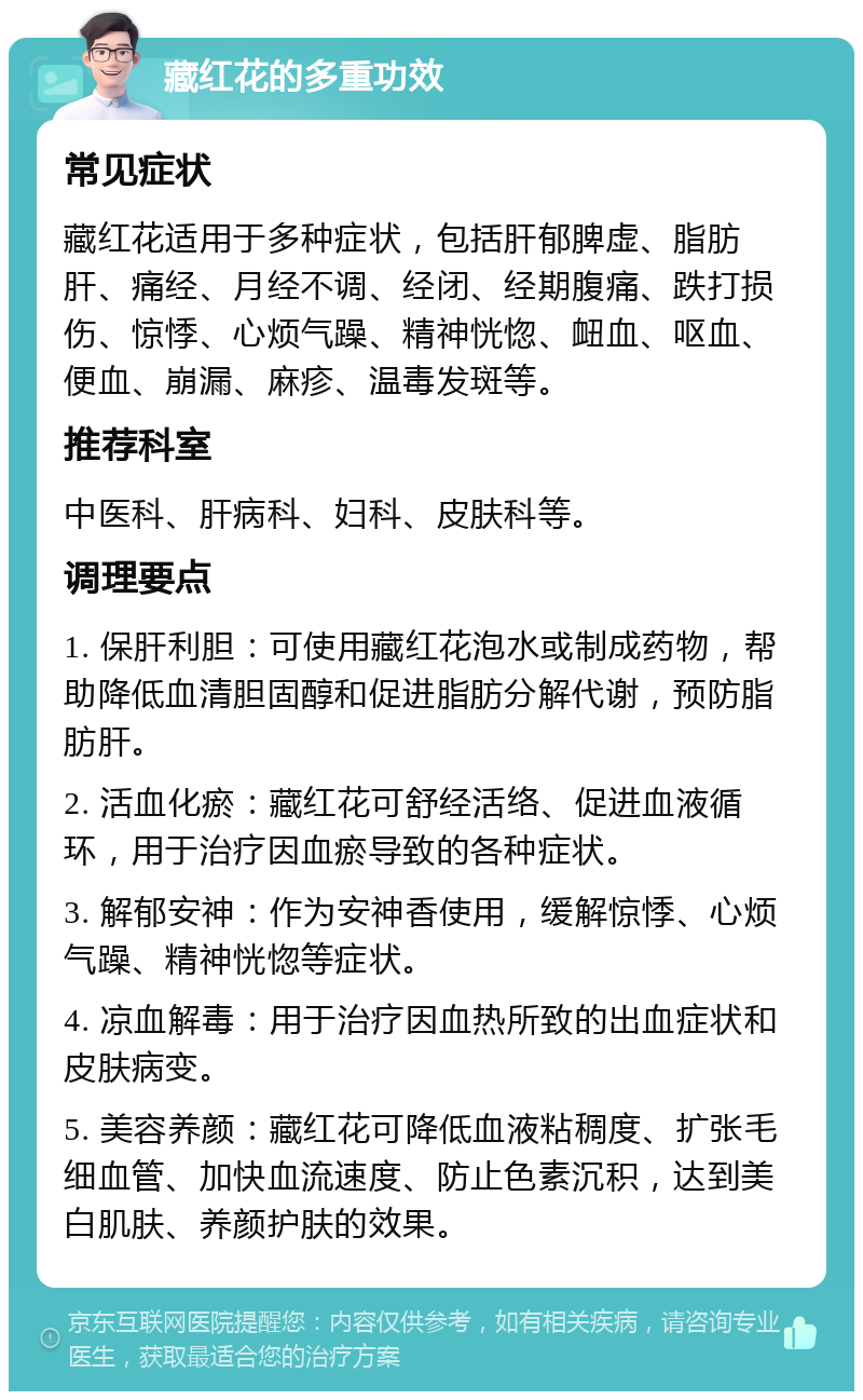 藏红花的多重功效 常见症状 藏红花适用于多种症状，包括肝郁脾虚、脂肪肝、痛经、月经不调、经闭、经期腹痛、跌打损伤、惊悸、心烦气躁、精神恍惚、衄血、呕血、便血、崩漏、麻疹、温毒发斑等。 推荐科室 中医科、肝病科、妇科、皮肤科等。 调理要点 1. 保肝利胆：可使用藏红花泡水或制成药物，帮助降低血清胆固醇和促进脂肪分解代谢，预防脂肪肝。 2. 活血化瘀：藏红花可舒经活络、促进血液循环，用于治疗因血瘀导致的各种症状。 3. 解郁安神：作为安神香使用，缓解惊悸、心烦气躁、精神恍惚等症状。 4. 凉血解毒：用于治疗因血热所致的出血症状和皮肤病变。 5. 美容养颜：藏红花可降低血液粘稠度、扩张毛细血管、加快血流速度、防止色素沉积，达到美白肌肤、养颜护肤的效果。