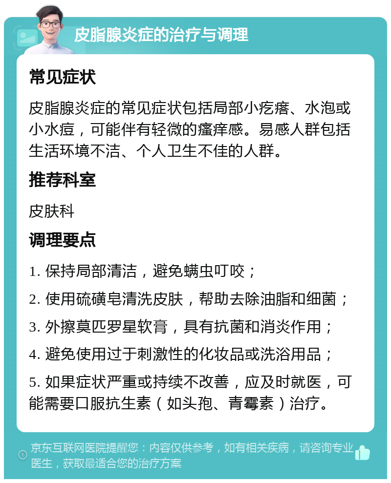 皮脂腺炎症的治疗与调理 常见症状 皮脂腺炎症的常见症状包括局部小疙瘩、水泡或小水痘，可能伴有轻微的瘙痒感。易感人群包括生活环境不洁、个人卫生不佳的人群。 推荐科室 皮肤科 调理要点 1. 保持局部清洁，避免螨虫叮咬； 2. 使用硫磺皂清洗皮肤，帮助去除油脂和细菌； 3. 外擦莫匹罗星软膏，具有抗菌和消炎作用； 4. 避免使用过于刺激性的化妆品或洗浴用品； 5. 如果症状严重或持续不改善，应及时就医，可能需要口服抗生素（如头孢、青霉素）治疗。