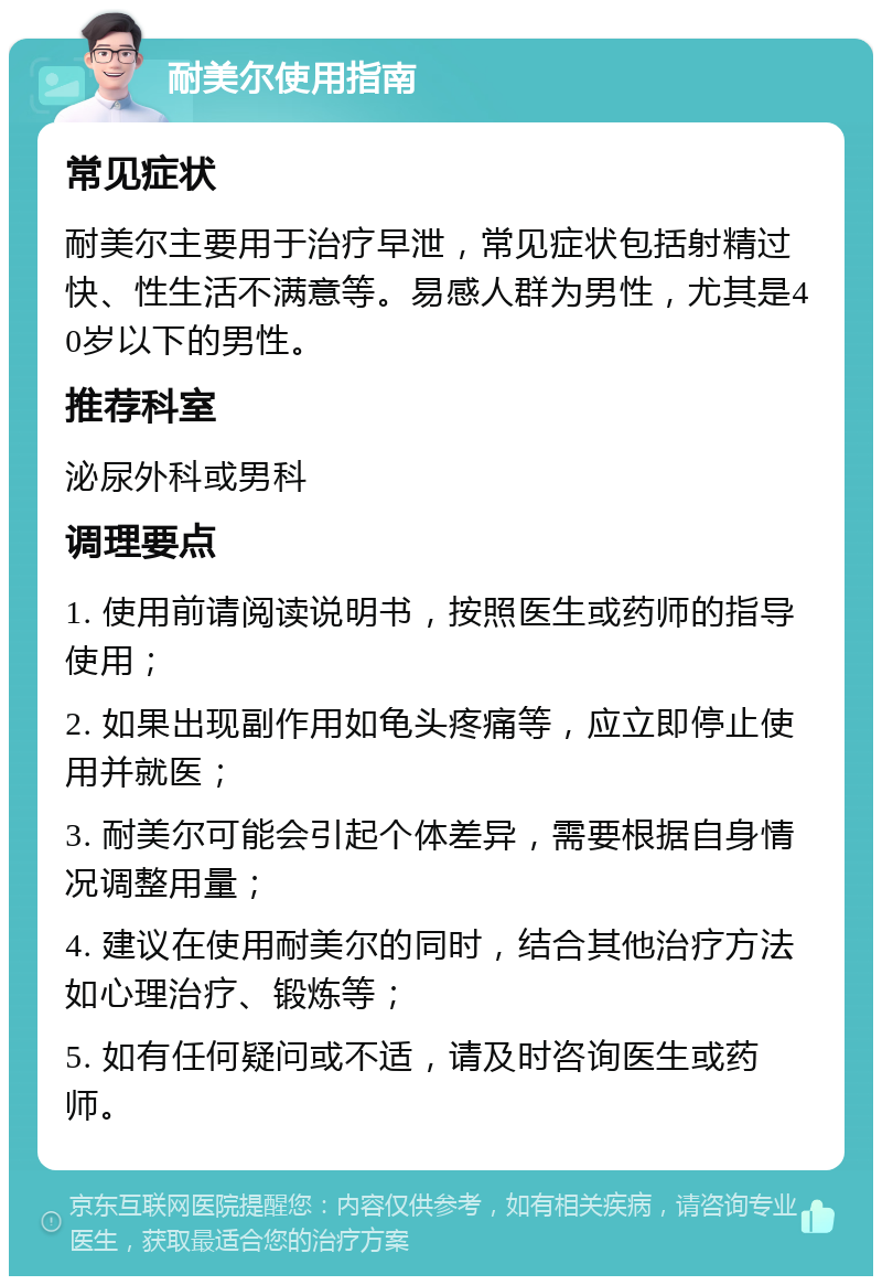 耐美尔使用指南 常见症状 耐美尔主要用于治疗早泄，常见症状包括射精过快、性生活不满意等。易感人群为男性，尤其是40岁以下的男性。 推荐科室 泌尿外科或男科 调理要点 1. 使用前请阅读说明书，按照医生或药师的指导使用； 2. 如果出现副作用如龟头疼痛等，应立即停止使用并就医； 3. 耐美尔可能会引起个体差异，需要根据自身情况调整用量； 4. 建议在使用耐美尔的同时，结合其他治疗方法如心理治疗、锻炼等； 5. 如有任何疑问或不适，请及时咨询医生或药师。