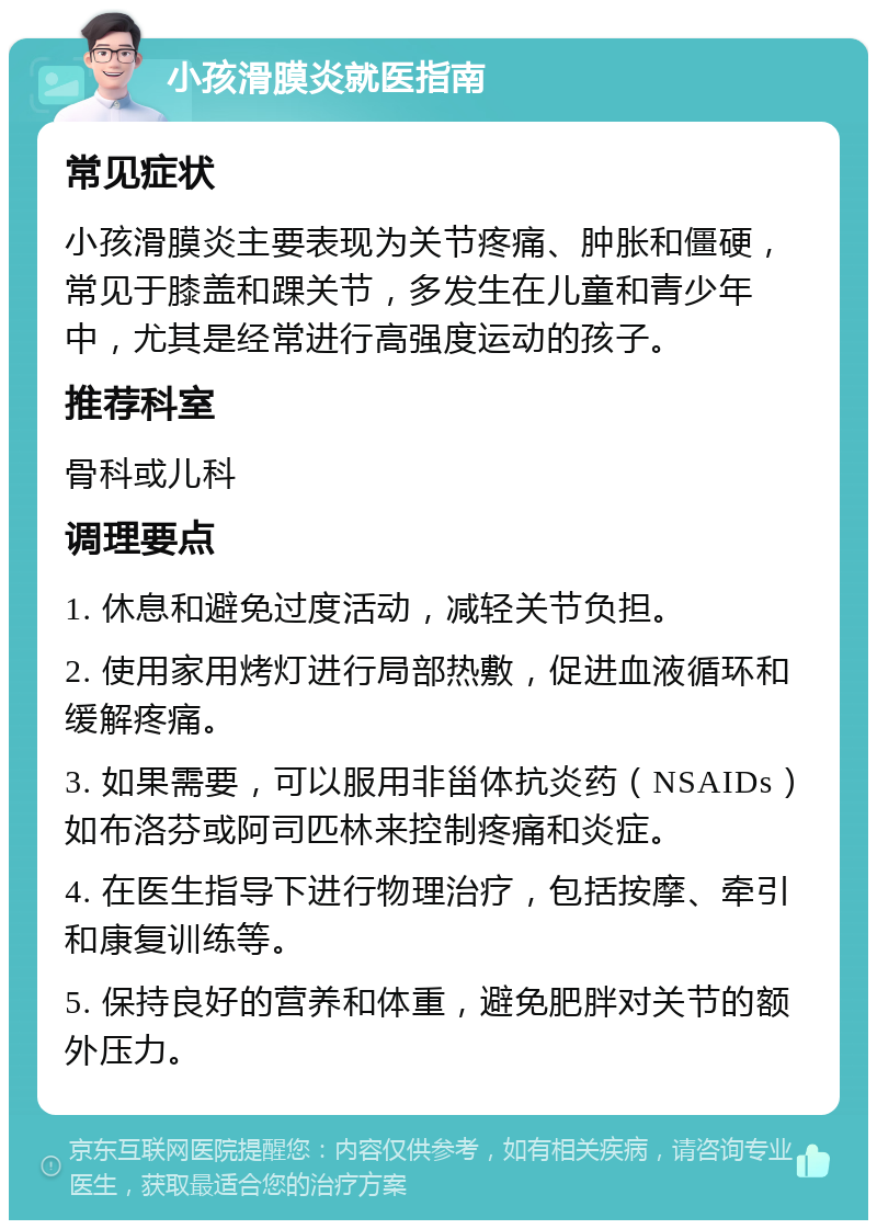 小孩滑膜炎就医指南 常见症状 小孩滑膜炎主要表现为关节疼痛、肿胀和僵硬，常见于膝盖和踝关节，多发生在儿童和青少年中，尤其是经常进行高强度运动的孩子。 推荐科室 骨科或儿科 调理要点 1. 休息和避免过度活动，减轻关节负担。 2. 使用家用烤灯进行局部热敷，促进血液循环和缓解疼痛。 3. 如果需要，可以服用非甾体抗炎药（NSAIDs）如布洛芬或阿司匹林来控制疼痛和炎症。 4. 在医生指导下进行物理治疗，包括按摩、牵引和康复训练等。 5. 保持良好的营养和体重，避免肥胖对关节的额外压力。