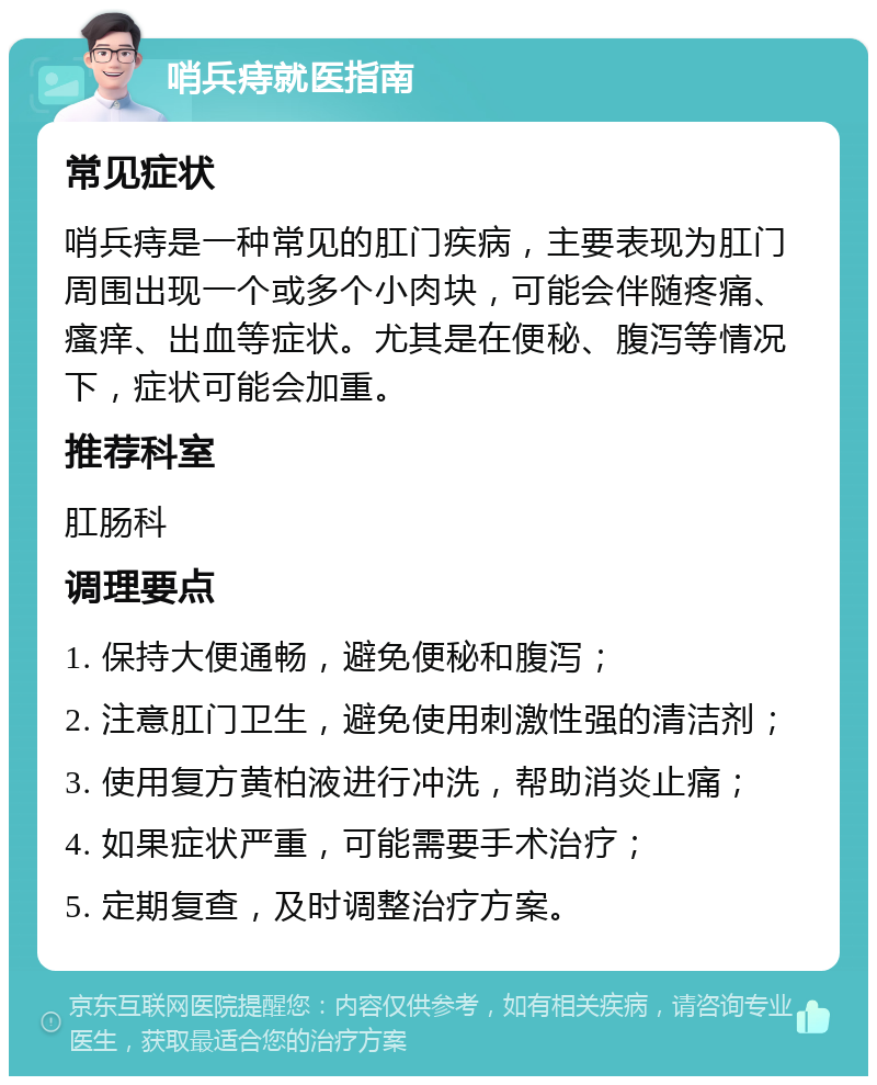 哨兵痔就医指南 常见症状 哨兵痔是一种常见的肛门疾病，主要表现为肛门周围出现一个或多个小肉块，可能会伴随疼痛、瘙痒、出血等症状。尤其是在便秘、腹泻等情况下，症状可能会加重。 推荐科室 肛肠科 调理要点 1. 保持大便通畅，避免便秘和腹泻； 2. 注意肛门卫生，避免使用刺激性强的清洁剂； 3. 使用复方黄柏液进行冲洗，帮助消炎止痛； 4. 如果症状严重，可能需要手术治疗； 5. 定期复查，及时调整治疗方案。