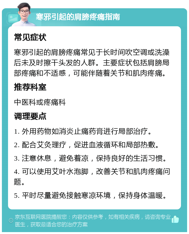 寒邪引起的肩膀疼痛指南 常见症状 寒邪引起的肩膀疼痛常见于长时间吹空调或洗澡后未及时擦干头发的人群。主要症状包括肩膀局部疼痛和不适感，可能伴随着关节和肌肉疼痛。 推荐科室 中医科或疼痛科 调理要点 1. 外用药物如消炎止痛药膏进行局部治疗。 2. 配合艾灸理疗，促进血液循环和局部热敷。 3. 注意休息，避免着凉，保持良好的生活习惯。 4. 可以使用艾叶水泡脚，改善关节和肌肉疼痛问题。 5. 平时尽量避免接触寒凉环境，保持身体温暖。